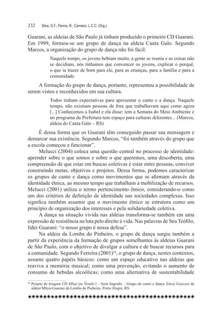 232	    Silva, G.F.; Penna, R.; Carneiro, L.C.C. (Org.)

Guarani, as aldeias de São Paulo já tinham produzido o primeiro CD Guarani.
Em 1999, formou-se um grupo de dança na aldeia Canta Galo. Segundo
Marcos, a organização do grupo de dança não foi fácil:
              Naquele tempo, os jovens bebiam muito, a gente se reunia e as coisas não
              se decidiam, nós tínhamos que convencer os jovens, explicar o porquê,
              o que ia trazer de bom para ele, para as crianças, para a família e para a
              comunidade.
     A formação do grupo de dança, portanto, representou a possibilidade de
serem vistos e reconhecidos em sua cultura.
              Todos tinham expectativas para apresentar o canto e a dança. Naquele
              tempo, não existiam pessoas de fora que trabalhavam aqui como agora
              [...] Conhecemos a Isabel e ela disse: tem a Semana do Meio Ambiente e
              no programa da Prefeitura tem espaço para culturas diferentes... (Marcos,
              aldeia do Canta Galo – RS)
      É dessa forma que os Guarani têm conseguido passar sua mensagem e
demarcar sua existência. Segundo Marcos, “foi também através do grupo que
a escola começou a funcionar”.
      Melucci (2004) coloca uma questão central no processo de identidade:
aprender sobre o que somos e sobre o que queremos, uma descoberta, uma
compreensão de que estar em buscas coletivas é estar entre pessoas, conviver
construindo metas, objetivos e projetos. Dessa forma, podemos caracterizar
os grupos de canto e dança como movimentos que se afirmam através da
identidade étnica, ao mesmo tempo que trabalham a mobilização de recursos.
Melucci (2001) utiliza o termo pertencimento étnico, considerando-o como
um dos critérios de definição de identidade nas sociedades complexas. Isso
significa também assumir que o movimento étnico se estrutura como um
princípio de organização dos interesses e pela solidariedade coletiva.
      A dança na situação vivida nas aldeias transforma-se também em uma
expressão de resistência na luta pelo direito à vida. Nas palavras de Seu Teófilo,
líder Guarani: “o nosso grupo é nossa defesa”.
      Na aldeia da Lomba do Pinheiro, o grupo de dança surgiu também a
partir da experiência da formação de grupos semelhantes às aldeias Guarani
de São Paulo, com o objetivo de divulgar a cultura e de buscar recursos para
a comunidade. Segundo Ferreira (2001)58, o grupo de dança, nestes contextos,
assume quatro papéis básicos: como um espaço educativo nas aldeias que
reaviva a memória musical; como uma prevenção, evitando o aumento de
consumo de bebidas alcoólicas; como uma alternativa de sustentabilidade
58	Projeto de tiragem CD Mbae’pu Ñendu’í – Som Sagrado – Grupo de canto e dança Tekoá Guarani da
   aldeia Mbyá-Guarani da Lomba do Pinheiro, Porto Alegre, RS.
 