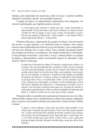 234	   Silva, G.F.; Penna, R.; Carneiro, L.C.C. (Org.)

intuição, pela capacidade de emocionar, poder esse que o espírito científico
aniquilou, excluindo a poesia de sua própria natureza.
      O grupo de dança e as apresentações representam uma integração, um
retorno à participação, que significou para os jovens:
             [...] um espaço para valorizar a cultura que tem, vendo, praticando, se
             apresentando. Se não mostramos, não vamos valorizar. As crianças sentem
             vontade de estar no grupo. É por aí que a gente vai buscando o jovem.
             Por que que quando o Adriano diz: “vamos cantar”, e vêm muitos? Mas é
             preciso apresentar (Marcos – Canta Galo).
      Podemos falar que a organização dos grupos de dança é um movimento
dos jovens, os quais passam a ser referência para as crianças. Esse espaço
torna-se uma reelaboração do modo de ser jovem Guarani e, por consequência,
cria um novo diálogo com os mais velhos. Estes, quando conseguem manter
sua condição de mestres e conselheiros, são sempre enaltecidos e valorizados.
É uma pulsação necessária e vital entre a Jerojy, a dança-oração e os grupos
de dança, a dança-política, ambas constituindo espaços de educação e ação
coletiva. Marcos relata que:
             O canto não é formação da cabeça. O maestro se dedica para sonhar e vir
             a música. Ele tem que participar das cerimônias. Toda vez que o Guarani
             vai fazer uma apresentação, a gente está em contato com Nhanderú. Não
             cantam só por cantar. Se ele não está na Opy e está cantando, é uma oração
             que ele está fazendo. As músicas e as palavras estão ligadas ao guardião
             do espírito, de Nhanderú. A música, a dança é inexplicável. Para entender
             o que quer dizer Jerojy, é só praticando. Antes, eu não entendia o que é
             Jerojy. Depois que eu pratiquei, eu entendi: o canto cantado para a nossa
             mãe Terra e dançado para Nhanderú [...] Futuramente, um deles vai ser o
             maestro. Este tem que se dedicar muito para isso, até para ele entender e
             contar para o grupo de dança. Todas as músicas cantadas são indicadas pelo
             Karaí  [...] Todos os cantos são os cantos que os Karaí  cantam.
     Pensando sobre os caminhos de construção do Guarani jovem e do velho,
Alberto define a dança Jerojy e problematiza os saberes dos antigos, indagando
para si mesmo como podem acreditar que numa terra vizinha existem cidades
e deuses:
             A dança é como implorar a Deus para que Deus tenha piedade. É um
             esforço que o Guarani faz para alcançar a Terra sem mal, porque quando
             sua, o corpo está tirando fora o pecado do mundo, quando sente cansaço,
             este cansaço tem de desaparecer, fazer força para que o corpo fique leve
             [...] O velho acredita que nessa Terra, o Deus existe, e que a gente não
             enxerga, porque é pecador. Quando o ancião dança, sente que está na Terra
             Sagrada.
 