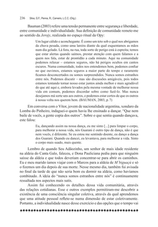 236	   Silva, G.F.; Penna, R.; Carneiro, L.C.C. (Org.)

     Bauman (2003) refere uma tensão permanente entre segurança e liberdade,
entre comunidade e individualidade. Sua definição de comunidade remete-me
ao sentido da Jerojy, realizada no espaço ritual da Opy:
             Um lugar cálido e aconchegante. É como um teto sob o qual nos abrigamos
             da chuva pesada, como uma lareira diante da qual esquentamos as mãos
             num dia gelado. Lá fora, na rua, toda sorte de perigo está à espreita; temos
             que estar alertas quando saímos, prestar atenção com quem falamos e a
             quem nos fala, estar de prontidão a cada minuto. Aqui na comunidade
             podemos relaxar – estamos seguros, não há perigos ocultos em cantos
             escuros. Numa comunidade, todos nos entendemos bem, podemos confiar
             no que ouvimos, estamos seguros a maior parte do tempo e raramente
             ficamos desconcertados ou somos surpreendidos. Nunca somos estranhos
             entre nós. Podemos discutir – mas são discussões amigáveis, pois todos
             estamos tentando tornar nosso estar juntos ainda melhor e mais agradável
             do que até aqui e, embora levados pela mesma vontade de melhorar nossa
             vida em comum, podemos discordar sobre como fazê-lo. Mas nunca
             desejamos má sorte uns aos outros, e podemos estar certos de que os outros
             à nossa volta nos querem bem. (BAUMAN, 2003, p. 7)
      Em conversa com o Vítor, jovem de nacionalidade argentina, xondaro da
Lomba do Pinheiro, indaguei-o quem havia lhe ensinado a dançar. “Que nem
baile de vocês, a gente copia dos outros”. Sobre o que sentia quando dançava,
este falou:
             Eu, dançando assim na nossa dança, eu me sinto [...] para limpar o corpo,
             para melhorar a nossa vida, nós Guarani é outro tipo de dança, não é que
             nem vocês, é diferente. Se eu estou me sentindo doente, eu danço a dança
             dos Guarani. Quando eu dancei, eu levantava, para melhorar a vida. Sinto
             o corpo mais suado, mais quente.
      Lembro de quando Seu Adãozinho, um senhor de mais idade residente
na aldeia do Canta Galo, faleceu, e Dona Pauliciana pediu para que ninguém
saísse da aldeia e que todos deveriam concentrar-se para abrir os caminhos.
Eu e meu marido íamos viajar com o Marcos para a aldeia de M´biguaçú e só
o fizemos um dia depois de sua morte. Nesse mesmo dia, também fui avisada
no final da tarde de que não seria bom eu dormir na aldeia, como havíamos
combinado. A ideia do “nunca somos estranhos entre nós” é continuamente
ressaltada nos aspectos mais sutis.
      Assim fui conhecendo os detalhes dessa vida comunitária, através
das relações cotidianas. Esse e outros exemplos permitiram-me descobrir a
existência de uma consciência singular coletiva, através da qual aprendemos
que uma atitude pessoal reflete-se numa dimensão de estar coletivamente.
Portanto, a individualidade nasce desse exercício e das opções que o tempo vai
 