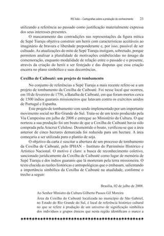 RS Índio – Cartografias sobre a produção do conhecimento	   23

utilizando a referência ao passado como justificação materialmente expressa
dos seus interesses presentes.
      O mascaramento das contradições nas representações da figura mítica
de Sepé Tiaraju objetiva construir um herói com características aceitáveis ao
imaginário de bravura e liberdade preponderante e, por isso, passível de ser
cultuado. As atualizações do mito de Sepé Tiaraju instigam, sobretudo, porque
permitem analisar a pluralidade de motivações estabelecidas no âmago da
comemoração, enquanto modalidade de relação entre o passado e o presente,
através da criação do herói a ser festejado e das disputas que essa criação
encerra no plano simbólico e suas decorrências.

Coxilha de Caiboaté: um projeto de tombamento
     No conjunto de referências a Sepé Tiaraju a mais recente refere-se a um
projeto de tombamento da Coxilha de Caiboaté. Foi nesse local que ocorreu,
em 10 de fevereiro de 1756, a Batalha de Caiboaté, em que foram mortos cerca
de 1500 índios guaranis missioneiros que lutavam contra os exércitos unidos
de Portugal e Espanha.
     Este projeto de tombamento vem sendo implementado por um importante
movimento social no Rio Grande do Sul. Trata-se de um texto produzido pela
Via Campesina em julho de 2008 e entregue ao Ministério da Cultura. O que
norteou a sua produção foi um boato de que a Coxilha de Caiboaté havia sido
comprada pela Aracruz Celulose. Desmentido o boato, verificou-se que a área
anterior de cinco hectares demarcada foi reduzida para um hectare. A área
começaria a ser utilizada para o plantio de soja.
     O objetivo da carta é suscitar a abertura de um processo de tombamento
da Coxilha de Caiboaté, pelo IPHAN – Instituto do Patrimônio Histórico e
Artístico Nacional. O motivo é claro: a busca de reconhecimento coletivo,
sancionado juridicamente da Coxilha de Caiboaté como lugar de memória de
Sepé Tiaraju e dos índios guaranis que lá morreram pela terra missioneira. O
texto elucida as razões históricas e antropológicas que o embasam, salientando
a importância simbólica da Coxilha de Caiboaté na atualidade, conforme o
trecho a seguir:

                                                           Brasília, 02 de julho de 2008.
          Ao Senhor Ministro da Cultura Gilberto Passos Gil Moreira 
          Área da Coxilha do Caiboaté localizada no município de São Gabriel,
          no Estado do Rio Grande do Sul, é local de referência histórico cultural
          no que se refere à produção de um universo de significação simbólica
          dos indivíduos e grupos étnicos que nesta região identificam o marco a
 