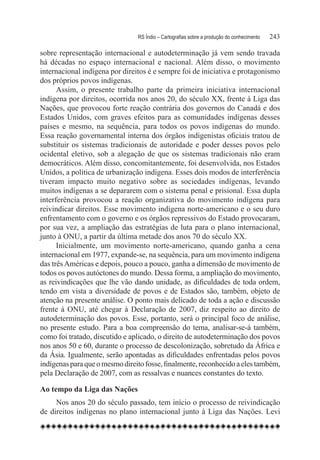RS Índio – Cartografias sobre a produção do conhecimento	   243

sobre representação internacional e autodeterminação já vem sendo travada
há décadas no espaço internacional e nacional. Além disso, o movimento
internacional indígena por direitos é e sempre foi de iniciativa e protagonismo
dos próprios povos indígenas.
      Assim, o presente trabalho parte da primeira iniciativa internacional
indígena por direitos, ocorrida nos anos 20, do século XX, frente à Liga das
Nações, que provocou forte reação contrária dos governos do Canadá e dos
Estados Unidos, com graves efeitos para as comunidades indígenas desses
países e mesmo, na sequência, para todos os povos indígenas do mundo.
Essa reação governamental interna dos órgãos indigenistas oficiais tratou de
substituir os sistemas tradicionais de autoridade e poder desses povos pelo
ocidental eletivo, sob a alegação de que os sistemas tradicionais não eram
democráticos. Além disso, concomitantemente, foi desenvolvida, nos Estados
Unidos, a política de urbanização indígena. Esses dois modos de interferência
tiveram impacto muito negativo sobre as sociedades indígenas, levando
muitos indígenas a se depararem com o sistema penal e prisional. Essa dupla
interferência provocou a reação organizativa do movimento indígena para
reivindicar direitos. Esse movimento indígena norte-americano e o seu duro
enfrentamento com o governo e os órgãos repressivos do Estado provocaram,
por sua vez, a ampliação das estratégias de luta para o plano internacional,
junto à ONU, a partir da última metade dos anos 70 do século XX.
      Inicialmente, um movimento norte-americano, quando ganha a cena
internacional em 1977, expande-se, na sequência, para um movimento indígena
das três Américas e depois, pouco a pouco, ganha a dimensão de movimento de
todos os povos autóctones do mundo. Dessa forma, a ampliação do movimento,
as reivindicações que lhe vão dando unidade, as dificuldades de toda ordem,
tendo em vista a diversidade de povos e de Estados são, também, objeto de
atenção na presente análise. O ponto mais delicado de toda a ação e discussão
frente à ONU, até chegar à Declaração de 2007, diz respeito ao direito de
autodeterminação dos povos. Esse, portanto, será o principal foco de análise,
no presente estudo. Para a boa compreensão do tema, analisar-se-á também,
como foi tratado, discutido e aplicado, o direito de autodeterminação dos povos
nos anos 50 e 60, durante o processo de descolonização, sobretudo da África e
da Ásia. Igualmente, serão apontadas as dificuldades enfrentadas pelos povos
indígenas para que o mesmo direito fosse, finalmente, reconhecido a eles também,
pela Declaração de 2007, com as ressalvas e nuances constantes do texto.

Ao tempo da Liga das Nações
     Nos anos 20 do século passado, tem início o processo de reivindicação
de direitos indígenas no plano internacional junto à Liga das Nações. Levi
 