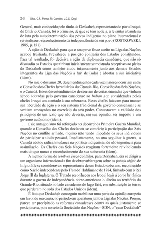 244	   Silva, G.F.; Penna, R.; Carneiro, L.C.C. (Org.)

General, mais conhecido pelo título de Deskaheh, representante do povo Iroqui,
de Ontário, Canadá, foi o primeiro, de que se tem notícia, a levantar a bandeira
de luta pela autodeterminação dos povos indígenas no plano internacional e
reivindicou o reconhecimento da independência de seu povo (ROSTKOWSKI,
1985, p. 151).
      A ação de Deskaheh para que o seu povo fosse aceito na Liga das Nações
acabou frustrada. Prevaleceu a posição contrária dos Estados constituídos.
Para tal resultado, foi decisiva a ação da diplomacia canadense, que não só
dissuadiu os Estados que tinham inicialmente se mostrado receptivos ao pleito
de Deskaheh como também atuou intensamente junto aos demais Estados
integrantes da Liga das Nações a fim de isolar e abortar a sua iniciativa
(idem).
      No início dos anos 20, desentendimentos cada vez maiores ocorriam entre
o Conselho dos Chefes hereditários do Grande-Rio, Conselho das Seis Nações,
e o Canadá. Esses desentendimentos decorriam de certas emendas que vinham
sendo adotadas pelo governo canadense ao Indian Act, consideradas pelos
chefes Iroqui um atentado à sua soberania. Esses chefes lutavam para manter
sua liberdade de ação e o seu sistema tradicional de governo consensual e se
sentiam ameaçados no exercício do seu poder. Contestavam a validade dos
princípios de um texto que não deveria, em sua opinião, ser imposto a um
governo autônomo (idem).
      Esse antagonismo foi reforçado no decorrer da Primeira Guerra Mundial,
quando o Conselho dos Chefes declarou-se contrário à participação das Seis
Nações no conflito armado, mesmo não tendo impedido os seus indivíduos
de participar a título pessoal. Imediatamente, no ano seguinte à guerra, o
Canadá adotou radical mudança na política indigenista: de não ingerência para
assimilação. Os Chefes das Seis Nações reagiram fortemente reivindicando
mais do que nunca o reconhecimento de sua soberania (idem).
      A melhor forma de resolver esses conflitos, para Deskaheh, era se dirigir a
um organismo internacional a fim de obter arbitragem sobre os pontos objeto de
litígio. Ele se considerava o representante de um Estado soberano, reconhecido
como Nação independente pelo Tratado Haldimand de 1784, firmado com o Rei
Jorge III da Inglaterra. O Tratado reconheceu aos Iroqui leais à coroa britânica
durante a guerra de independência norte-americana o direito ao território do
Grande-Rio, situado no lado canadense do lago Erié, em substituição às terras
que perderam no solo dos Estados Unidos (idem).
      É fato que Deskaheh conseguiu mobilizar uma parte da opinião europeia
em favor de sua causa, no período em que atuou junto à Liga das Nações. Porém,
parece ter precipitado as reformas canadenses contra as quais justamente se
posicionava, pois no seio da Sociedade das Nações – SDN, o “caso Deskaheh”
 
