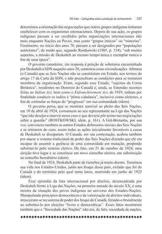 RS Índio – Cartografias sobre a produção do conhecimento	   245

determinou a orientação das negociações que outros grupos indígenas tentaram
estabelecer com os organismos internacionais. Depois de sua ação, os grupos
indígenas passam a ser recebidos pelas organizações internacionais não
mais enquanto Nações ou Povos, mas como “grupos étnicos” ou “minorias”.
Finalmente, no início dos anos 70, passam a ser designados por “populações
autóctones”, de modo que, segundo Rostkowski (1985, p. 154), “sob muitos
aspectos, a missão de Deskaheh ao mesmo tempo única e exemplar marca o
fim de uma época”.
      O governo canadense, em resposta à petição de soberania encaminhada
por Deskaheh à SDN naqueles anos 20, contestou essas reivindicações. Afirmou
(o Canadá) que as Seis Nações não se constituíam em Estado, nos termos do
artigo 17 da Carta da SDN, e não preenchiam as condições para se tornarem
membros da organização. Eram, segundo esse Estado, “sujeitos da Coroa
Britânica”, residentes no Domínio do Canadá e, ainda, as Emendas recentes
feitas ao Indian Act, bem como o Enfranchisement Act, de 1919, tinham por
finalidade conduzir os índios à “plena cidadania”, inclusive como eleitores, a
fim de estimular as forças do “progresso” em sua comunidade (idem).
      O governo persa, que se mostrara sensível ao pleito das Seis Nações,
em 10 de abril de 1924, comunicou ao seu representante na Liga das Nações
“que não desejava intervir nesse caso e que deveria pôr termo nas negociações
sobre a questão” (ROSTKOWSKI, idem, p. 161). A Grã-Bretanha, por sua
vez, convenceu também os outros Estados defensores iniciais das Seis Nações
a se retirarem do caso, assim todas as ações inicialmente favoráveis à causa
de Deskaheh se dissiparam. O Canadá, em sua contestação, acabou também
por atacar o sistema tradicional de poder das Seis Nações dizendo que ele era
incapaz de assumir a gerência de uma comunidade em mutação, propondo
substituí-lo pelo sistema eletivo. De fato, em 21 de outubro de 1924, uma
eleição teve lugar e se constituiu um novo conselho eletivo, em substituição
ao conselho hereditário (idem).
      No final de 1924, Deskaheh parte de Genebra já muito doente. Terminou
sua vida nos Estados-Unidos, junto aos Iroqui desse país, exilado que foi do
Canadá e do território pelo qual tanto lutou, morrendo em junho de 1925
(idem).
      Esse episódio da luta internacional por direitos, desencadeada por
Deskaheh frente à Liga das Nações, na primeira metade do século XX, é uma
mostra da situação dos povos indígenas no universo dos Estados-Nações.
Manipulando princípios democráticos e de valorização de direitos individuais,
imiscuíram-se no sistema de poder dos Iroqui do Canadá, ferindo-o brutalmente
ao substituí-lo por eleições “livres e democráticas”. Esses fatos mostraram
também que a “Sociedade das Nações” não era, de fato, sociedade de nações,
 