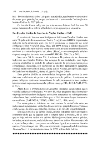 246	   Silva, G.F.; Penna, R.; Carneiro, L.C.C. (Org.)

mas “Sociedade dos Estados”, os quais, acautelados, rebaixaram os autóctones
de povos para populações, o que perdurou até o advento da Declaração das
Nações Unidas de 2007 (idem).
     Os demais líderes indígenas que retomaram a luta no final dos anos 70
nunca deixaram de se referir a Deskaheh como o pioneiro e visionário.

Dos Estados Unidos da América às Nações Unidas – ONU
      O movimento internacional indígena se inicia nos Estados Unidos, nos
anos 70, pela ação do International Indien Treaty Council (IITC), organização
indígena norte-americana que, em 1974, promoveu a ocupação do local
conhecido como Wounded knee, onde, em 1890, houve o último massacre
coletivo praticado pelo exército norte-americano, no qual morreram homens,
mulheres e crianças indígenas, os Lakota (Sioux), e que corresponde à última
etapa da conquista do oeste americano (BARBOSA, 2001(2), p. 248).
      Nos anos 30 do século XX, é criado o Departamento de Assuntos
Indígenas dos Estados Unidos. Por ocasião de sua instalação, esse órgão
começa a trabalhar no sentido de induzir a adoção de governos eleitos pelas
comunidades indígenas, sob inspiração do modelo democrático ocidental,
como já havia ocorrido no Canadá, (entre as Seis Nações, em represália à ação
de Deskaheh em Genebra), frente à Liga das Nações (idem).
      Essa prática dividiu as comunidades indígenas pela quebra de seus
sistemas tradicionais de poder e de representação política. Atualmente os
povos indígenas norte-americanos fazem de tudo para recuperar seus padrões
tradicionais de organização social e política (idem, p. 247 e ROULAND, 1996,
p. 373).
      Além disso, o Departamento de Assuntos Indígenas desencadeou ações
visando à urbanização indígena. Nos anos 50, criou programa de assistência ao
emprego incentivando os indígenas a deixarem as reservas e a se integrarem na
vida urbana. Isso também contribuiu para a divisão e o enfraquecimento das
comunidades (BARBOSA; 2001(2) e ROULAND, 1996, idem).
      Em consequência, inicia-se um movimento de resistência entre os
indígenas denunciando as violações de seus direitos garantidos pelos Tratados
estabelecidos no início das relações coloniais e no período seguinte (idem).
      Em razão desses e de outros fatores, muitos indígenas norte-americanos
acabaram tendo que se deparar com o sistema penal e prisional, de tal sorte
que até hoje existem muitos nas prisões. Muitos jovens foram para as prisões,
inclusive para Alcatrazes, onde iniciaram o American Indiem Movement (AIM)
e, a partir das prisões, começaram a estabelecer ligações com os anciãos das
aldeias. Foi assim que, em 1974, esse movimento ocupou o local denominado
Wounded-knee, o mesmo do massacre de 1890, antes citado (idem).
 