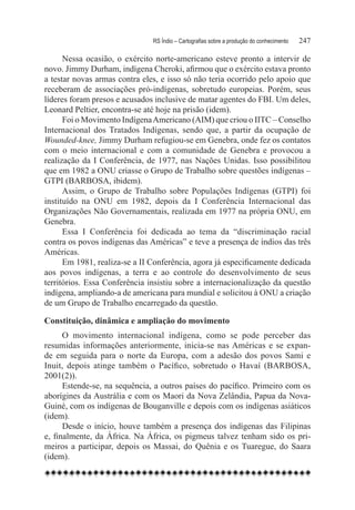RS Índio – Cartografias sobre a produção do conhecimento	   247

      Nessa ocasião, o exército norte-americano esteve pronto a intervir de
novo. Jimmy Durham, indígena Cheroki, afirmou que o exército estava pronto
a testar novas armas contra eles, e isso só não teria ocorrido pelo apoio que
receberam de associações pró-indígenas, sobretudo europeias. Porém, seus
líderes foram presos e acusados inclusive de matar agentes do FBI. Um deles,
Leonard Peltier, encontra-se até hoje na prisão (idem).
      Foi o Movimento Indígena Americano (AIM) que criou o IITC – Conselho
Internacional dos Tratados Indígenas, sendo que, a partir da ocupação de
Wounded-knee, Jimmy Durham refugiou-se em Genebra, onde fez os contatos
com o meio internacional e com a comunidade de Genebra e provocou a
realização da I Conferência, de 1977, nas Nações Unidas. Isso possibilitou
que em 1982 a ONU criasse o Grupo de Trabalho sobre questões indígenas –
GTPI (BARBOSA, ibidem).
      Assim, o Grupo de Trabalho sobre Populações Indígenas (GTPI) foi
instituído na ONU em 1982, depois da I Conferência Internacional das
Organizações Não Governamentais, realizada em 1977 na própria ONU, em
Genebra.
      Essa I Conferência foi dedicada ao tema da “discriminação racial
contra os povos indígenas das Américas” e teve a presença de índios das três
Américas.
      Em 1981, realiza-se a II Conferência, agora já especificamente dedicada
aos povos indígenas, a terra e ao controle do desenvolvimento de seus
territórios. Essa Conferência insistiu sobre a internacionalização da questão
indígena, ampliando-a de americana para mundial e solicitou à ONU a criação
de um Grupo de Trabalho encarregado da questão.

Constituição, dinâmica e ampliação do movimento
      O movimento internacional indígena, como se pode perceber das
resumidas informações anteriormente, inicia-se nas Américas e se expan-
de em seguida para o norte da Europa, com a adesão dos povos Sami e
Inuit, depois atinge também o Pacífico, sobretudo o Havaí (BARBOSA,
2001(2)).
      Estende-se, na sequência, a outros países do pacífico. Primeiro com os
aborígines da Austrália e com os Maori da Nova Zelândia, Papua da Nova-
Guiné, com os indígenas de Bouganville e depois com os indígenas asiáticos
(idem).
      Desde o início, houve também a presença dos indígenas das Filipinas
e, finalmente, da África. Na África, os pigmeus talvez tenham sido os pri-
meiros a participar, depois os Massai, do Quênia e os Tuaregue, do Saara
(idem).
 