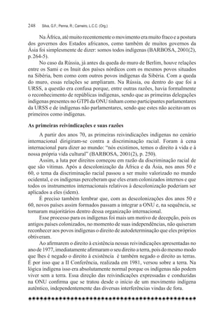 248	   Silva, G.F.; Penna, R.; Carneiro, L.C.C. (Org.)

     Na África, até muito recentemente o movimento era muito fraco e a postura
dos governos dos Estados africanos, como também de muitos governos da
Ásia foi simplesmente de dizer: somos todos indígenas (BARBOSA, 2001(2),
p. 264-5).
     No caso da Rússia, já antes da queda do muro de Berlim, houve relações
entre os Sami e os Inuit dos países nórdicos com os mesmos povos situados
na Sibéria, bem como com outros povos indígenas da Sibéria. Com a queda
do muro, essas relações se ampliaram. Na Rússia, ou dentro do que foi a
URSS, a questão era confusa porque, entre outras razões, havia formalmente
o reconhecimento de repúblicas indígenas, sendo que as primeiras delegações
indígenas presentes no GTPI da ONU tinham como participantes parlamentares
da URSS e de indígenas não parlamentares, sendo que estes não aceitavam os
primeiros como indígenas.

As primeiras reivindicações e suas razões
     A partir dos anos 70, as primeiras reivindicações indígenas no cenário
internacional dirigiram-se contra a discriminação racial. Foram à cena
internacional para dizer ao mundo: “nós existimos, temos o direito à vida e à
nossa própria vida cultural” (BARBOSA, 2001(2), p. 250).
     Assim, a luta por direitos começou em razão da discriminação racial de
que são vítimas. Após a descolonização da África e da Ásia, nos anos 50 e
60, o tema da discriminação racial passou a ser muito valorizado no mundo
ocidental, e os indígenas perceberam que eles eram colonizados internos e que
todos os instrumentos internacionais relativos à descolonização poderiam ser
aplicados a eles (idem).
     É preciso também lembrar que, com as descolonizações dos anos 50 e
60, novos países assim formados passam a integrar a ONU e, na sequência, se
tornaram majoritários dentro dessa organização internacional.
     Esse processo para os indígenas foi mais um motivo de decepção, pois os
antigos países colonizados, no momento de suas independências, não quiseram
reconhecer aos povos indígenas o direito de autodeterminação que eles próprios
obtiveram.
     Ao afirmarem o direito à existência nessas reivindicações apresentadas no
ano de 1977, imediatamente afirmaram o seu direito a terra, pois do mesmo modo
que lhes é negado o direito à existência  é também negado o direito as terras.
É por isso que a II Conferência, realizada em 1981, versou sobre a terra. Na
lógica indígena isso era absolutamente normal porque os indígenas não podem
viver sem a terra. Essa direção das reivindicações expressadas e conduzidas
na ONU confirma que se tratou desde o início de um movimento indígena
autêntico, independentemente das diversas interferências vindas de fora.
 