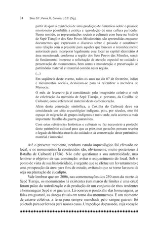 24	   Silva, G.F.; Penna, R.; Carneiro, L.C.C. (Org.)

            partir do qual a existência de uma produção de narrativas sobre o passado
            missioneiro possibilita a prática e reprodução de uma cultura particular.
            Nesse sentido, as representações sociais e culturais com base na história
            de Sepé Tiarajú e dos Sete Povos Missioneiros são apreendidas enquanto
            documentos que expressam o discurso sobre o passado e constituem
            uma relação com o presente para aqueles que buscam o reconhecimento
            autorizado para incorporar legalmente esse local ao capital identitário A
            área mencionada conforma a região dos Sete Povos das Missões, sendo
            de fundamental interesse a solicitação de atenção especial no cuidado e
            preservação de monumentos, bem como a manutenção e preservação do
            patrimônio material e imaterial contido nesta região.
            (...)
            Em seqüência deste evento, todos os anos no dia 07 de fevereiro, índios
            e movimentos sociais, deslocam-se para lá relembrar a memória do
            Massacre.
            O mês de fevereiro já é considerado pelo imaginário coletivo o mês
            de celebração da memória de Sepé Tiaraju, e, portanto, da Coxilha do
            Caiboaté, como referencial material desta comemoração.
            Além desta conotação simbólica, a Coxilha do Caiboaté deve ser  
            considerada um sítio arqueológico indígena, pois, por séculos, este foi
            espaço de migração de grupos indígenas e mais tarde, nela acorreu a mais
            importante  batalha da guerra guaranítica.
            Com estas referências históricas e culturais se faz necessário a proteção
            deste patrimônio cultural para que as próximas gerações possam receber
            o legado da história através do cuidado e da conservação deste patrimônio
            material e imaterial.

      Até o presente momento, nenhum estudo arqueológico foi efetuado no
local, e os monumentos lá construídos são, obviamente, muito posteriores à
Batalha de Caiboaté (1756). Não cabe questionar a sua autenticidade, mas
lembrar o objetivo de sua construção: evitar o esquecimento do local. Sob o
ponto de vista de sua historicidade, é urgente que se efetue um levantamento e
uma prospecção da área para fins de estudo, evitando que se torne lavoura de
soja ou plantação de eucalipto.
      Vale lembrar que em 2006, nas comemorações dos 250 anos da morte de
Sepé Tiaraju, os monumentos lá existentes (um marco de limites e uma cruz)
foram palco da teatralização e da produção de um conjunto de ritos tendentes
a homenagear Sepé e os guaranis. Lá ocorreu o ponto alto das homenagens, as
falas em guarani, as danças rituais em torno dos monumentos. E um momento
de catarse coletiva: a terra para sempre manchada pelo sangue guarani foi
coletada para ser levada para nossas casas. Um pedaço do passado, cuja vocação
 