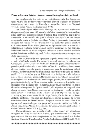 RS Índio – Cartografias sobre a produção do conhecimento	   249

Povos indígenas e Estados: posições assumidas no plano internacional
      As posições, seja dos próprios povos indígenas, seja dos Estados nos
quais vivem, são muitas e muito diferentes entre si a respeito de inúmeros
temas envolvidos e objeto de discussão ao longo da existência do Grupo de
Trabalho sobre Populações Indígenas da ONU.
      No caso indígena, existe muita diferença não apenas entre as situações
dos povos autóctones dos diferentes hemisférios, mas também dentro deles e
ainda dentro dos quadros regionais. Nunca se deve esquecer de que os povos
autóctones do mundo são em grande número, cada qual com sua cultura,
organização social e história específica. Porém, o movimento internacional
indígena por direitos teve que buscar pontos de comunhão para se estruturar
e se desenvolver. Uma forma, portanto, de apresentar aproximadamente a
situação para efeitos de compreensão é enxergar as grandes regiões do mundo
onde certo número de povos indígenas se localiza e nelas ressaltar os fatores
mais evidentes de unidade regional. Assim, a apresentação que se segue parte
de tal perspectiva.
      É possível, nesses limites, representar o quadro como sendo formado por
grandes regiões do mundo. Em primeiro lugar, despontam os indígenas do
Canadá, dos Estados Unidos, da Austrália e do Havaí, que vivem uma realidade
parecida, onde muitos são urbanizados, sofrem de alcoolismo, fazem uso de
drogas, muitas vezes são presos, e apresentam taxa de mortalidade infantil
elevada, comparativamente à mortalidade infantil não indígena da mesma
região. É preciso saber que as diferenças entre indígenas e não indígenas
nesses países são muito grandes. Há também muita mortalidade infantil entre
os indígenas da América do Sul, por exemplo, porém, ela existe também na
população não indígena. Nesse sentido, a diferença na América do Sul entre
indígenas e não indígenas não é tão grande. Esses povos autóctones dos países
ricos são os integrantes do “quarto mundo”, são os pobres, os marginalizados
dentre os povos ricos. Nesse grupo dos povos indígenas vivendo em países
ricos, devem ser lembrados ainda os Sami e os Inuit. O povo Sami ou lapão
vive nas regiões setentrionais da  Noruega, Suécia, Finlândia e na península
de Kola, na Rússia. Trata-se de um dos maiores grupos indígenas da Europa,
totalizando cerca de 70.000 pessoas, é o povo criador de renas. Inuit é um
termo genérico que designa um grupo culturalmente similar que habita o
Ártico e regiões do Alaska, Groenlândia e do Canadá, também conhecidos por
esquimós (BARBOSA, 2001(2), p. 264).
      Como integrantes da segunda grande região, podem ser referidos os
indígenas do centro e do sul das Américas, que formam outro bloco regional
que se tornou bastante forte no processo da luta internacional por direitos
frente ao Grupo de Trabalho sobre Populações Indígenas (GTPI) da ONU. Os
 