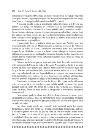 250	   Silva, G.F.; Penna, R.; Carneiro, L.C.C. (Org.)

indígenas que vivem no Brasil são os menos integrados a esse grupo regional,
tanto por causa da língua quanto pelo fato de que não compareceram ao longo
desse tempo com regularidade nos foros da ONU (idem).
     A terceira grande região é constituída pelos Siberianos e é diversa das
demais. Ao longo do processo de consolidação do movimento indígena
internacional, iniciado nos anos 70, e frente ao GTPI-ONU instituído em 1982,
foram bastante ajudados em seu processo integrativo pelos Sami e pelos Inuit
dos países europeus. Esses dois povos desempenharam papel fundamental
para a integração dos próprios Sami e dos Inuit da Sibéria e dos outros povos
autóctones dessa região (idem).
     É necessário fazer referência ainda aos índios do Pacífico que têm
relacionamento entre si: os Maori da Nova Zelândia, os Maori da Polinésia
francesa e os Maori do Havaí. Constituem um mesmo povo, mas, ao mesmo
tempo, foram divididos, porque uns foram colonizados pelos ingleses, outros
pelos americanos e outros ainda pelos franceses. Isso não facilita suas relações.
Porém, têm se organizado e vêm trabalhando juntos mais e mais ao longo do
tempo (idem, p. 265).
     Existem também os povos autóctones da Ásia, havendo similaridades
entre indígenas da China, da Índia e do Japão. No entanto, o Japão é um caso
à parte na Ásia, tanto porque já é um país bem desenvolvido quanto pelo fato
de que foi um país muito isolado, frente aos outros países da Ásia. O Japão
esteve ao lado dos alemães na Segunda Guerra, enquanto que os outros países
eram dominados pelos ingleses ou pelos franceses. Isso também não facilita as
relações entre os indígenas do Japão e dos demais países da Ásia (idem).
     Finalmente, temos os autóctones da África. São povos muito diferentes
entre si, apesar de experimentarem uma solidariedade regional. Em geral,
querem também falar em nome da África e não somente dos indígenas;
como se disse, foram os mais tardios a integrarem o movimento autóctone
internacional.
     Concluindo, pode-se dizer que dentro desses blocos regionais gros-
seiramente apresentados pode-se perceber uma maior solidariedade em razão
tanto da proximidade quanto dos processos históricos vividos nas regiões onde
estão localizados.
     No plano mais amplo do conjunto internacional ainda há muitas
dificuldades, tanto em razão da grande diversidade linguística, cultural
e histórica quanto pelo fato de que se trata de um movimento ainda muito
jovem. Pode-se, no entanto, afirmar que existe uma solidariedade nascente e se
consolidando de modo muito promissor. Existe um sentimento generalizado de
semelhança que une todos esses povos a despeito de suas grandes diferenças. O
sentimento de semelhança, entre outros fatores decorre: a) da relação profunda
 