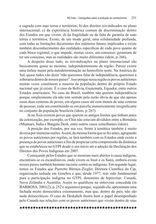RS Índio – Cartografias sobre a produção do conhecimento	   251

e sagrada com suas terras e territórios; b) dos direitos reivindicados no plano
internacional; c) da experiência histórica comum de discriminação dentro
dos Estados em que vivem; d) da fragilidade ou da falta de garantia de suas
terras e territórios. Existe, de um modo geral, uma solidariedade profunda,
com todas as limitações decorrentes dos inúmeros fatores implicados e existe
também desconhecimento das realidades específicas de cada povo quanto de
cada bloco regional, o que impede, muitas vezes, um consenso: gostariam de
ter um consenso, mas as realidades são muito diferentes (idem, p. 266).
      A despeito disso tudo, as reivindicações no plano internacional são
basicamente quase as mesmas, independentemente da região. Parece existir
uma ênfase maior pela autodeterminação no hemisfério norte. Na América do
Sul, quase todos vão dizer “não queremos falar de independência, queremos a
soberania dentro de nossos países”. Isso porque nessa região os povos autóctones
muitas vezes constituem a maioria da população dentro do próprio Estado
nacional que já existe. É o caso da Bolívia, Guatemala, Equador, entre outros
Estados americanos. No caso do Brasil, também não querem independência
porque simplesmente ela não tem sentido pela razão óbvia de que são apenas
essas duas centenas de povos, em alguns casos até com menos de uma centena
de pessoas, cada um constituindo-se em parcela, numericamente insignificante
no conjunto da população brasileira (idem, p. 267).
      Já na Ásia existem povos que querem os antigos limites que tinham antes
da colonização, por exemplo, os Chin não estavam divididos entre a Birmânia
(Miamar), Índia e Bangala Desh, entre outros casos semelhantes (idem).
      A posição dos Estados, por sua vez, frente à temática também é muito
diversa por inúmeras razões. Assim, da mesma forma que se fez antes, agrupando
os povos autóctones por regiões, se fará também com os Estados onde existe a
presença de povos autóctones a fim de propiciar certa compreensão da dinâmica
que se estabeleceu no GTPI desde o seu início até a adoção da Declaração dos
Direitos dos Povos Indígenas em 2007.
      Começando pelos Estados que se mostram mais abertos à causa indígena,
encontram-se os escandinavos, onde vivem os Inuit e os Sami, embora exista
nesses países também bastante racismo contra os indígenas. Em segundo lugar,
temos os Estados que Pierrette Birraux-Ziegler, Diretora Científica do Cip,
organização sediada em Genebra e que, desde 1977, tem sido fundamental
para a participação indígena no GTPI, denomina de hipócritas: Canadá,
Nova Zelândia e Austrália. Assim os qualificou na entrevista concedida (in
BARBOSA, 2001(2), p. 252 e seguintes) porque, segundo ela, apresentam uma
fachada muito democrática externamente, mas que, dentro do país, não são
nada democráticos. O caso de Deskaheh ilustra bem o papel desempenhado
pelo Canadá nas relações com os povos autóctones que vivem dentro de suas
 