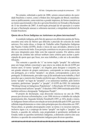 RS Índio – Cartografias sobre a produção do conhecimento	   253

     No entanto, sobretudo a partir de 2008, setores conservadores da socie-
dade brasileira e outros, como a Ordem dos Advogados do Brasil, manifesta-
ram-se publicamente, como noticiou a grande imprensa, de forma contrária ou
ao menos questionando o fato de o governo brasileiro ter firmado a Declaração
de 13 de setembro de 2007. A motivação principal de tal oposição é o temor
de que a Declaração ameace a soberania nacional, a integridade territorial do
Estado brasileiro.

Quem são os Povos Indígenas ou Autóctones no plano internacional?
      A condição indígena, pelo fato de aparecer em diferentes pontos da Terra,
encontra uma série de fatores que dificulta a precisão do conceito de modo
unívoco. Em razão disso, o Grupo de Trabalho sobre Populações Indígenas
das Nações Unidas (GTPI), desde o início de suas atividades, absteve-se de
definir o conceito de índio. Essa posição constituiu-se em prova da maturidade
dos seus integrantes para lidar com tão especial assunto. Ele adotou como
princípio de conduta não utilizar nenhum outro critério para aceitar a parti-
cipação de quem quer que fosse, nos seus trabalhos, a não ser a da autoiden-
tificação.
      Tão somente a questão do “s” no termo inglês “people” foi suficiente
para um longo debate conceitual e que esteve na ordem do dia do GTPI por
muitos anos. O termo “people”, no singular, para designar o conjunto, ou
um grande número de grupos autóctones, corresponde ao termo população
em português, já o termo “peoples”, no plural, corresponderia a povo em
português. Evidentemente, por tudo o que já foi analisado neste trabalho, é fácil
perceber que a maioria dos Estados preferiria que a Declaração empregasse o
termo “people” no lugar de “peoples”, e os autóctones também, pelo motivo
contrário, prefeririam “peoples” a “people”. O GTPI da ONU foi intitulado
“Working Group on Indigenous Populations”. A Resolução 45/164 relativa ao
ano internacional utilizou “people”. O decênio 1995-2004 instituído pela ONU
também utilizou a designação “Indigenous People”.
      O projeto de declaração, cuja discussão iniciou-se no ano de 1984,
passou por diversas reformulações, e em 1988 inicia-se o trabalho de redação
propriamente dito. Segundo Schulte-Tenckhoff (1997, p. 103), desde o início,
os indígenas foram críticos em relação ao texto produzido pelo GTPI, que teria
refletido imperfeitamente os vinte e dois princípios por eles oferecidos em 1987.
Nessa altura, as grandes preocupações eram: as terras e os recursos naturais,
inclusive água e ar, o emprego do termo “people” em inglês e “peuples” em
francês, a questão do subsolo, cuja propriedade é geralmente atribuída ao
Estado, todas as questões territoriais indígenas, a dimensão coletiva dos seus
direitos e a questão do consentimento indígena para diversas questões.
 