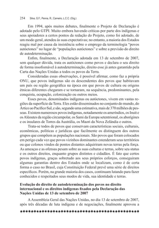 254	   Silva, G.F.; Penna, R.; Carneiro, L.C.C. (Org.)

      Em 1994, após muitos debates, finalmente o Projeto de Declaração é
adotado pelo GTPI. Muito embora havendo críticas por parte dos indígenas e
seus apoiadores a certos pontos da redação do Projeto, como foi adotado, de
um modo geral, atendeu às suas expectativas; no entanto, a maioria dos Estados
reagiu mal por causa da insistência sobre o emprego da terminologia “povos
autóctones” no lugar de “populações autóctones” e sobre a previsão do direito
de autodeterminação.
      Enfim, finalmente, a Declaração adotada em 13 de setembro de 2007,
sem qualquer dúvida, trata os autóctones como povos e declara o seu direito
de forma insofismável à autodeterminação, direito esse já antes garantido pela
Carta das Nações Unidas a todos os povos da Terra.
      Consideradas essas observações, é possível afirmar, como faz a própria
ONU, que povos indígenas são os descendentes dos povos que habitavam
um país ou região geográfica na época em que povos de cultura ou origens
étnicas diferentes chegaram e se tornaram, na sequência, predominantes, pela
conquista, ocupação, colonização ou outros meios.
      Esses povos, denominados indígenas ou autóctones, vivem em vastas re-
giões da superfície da Terra. Eles estão disseminados no conjunto do mundo, do
Ártico ao Pacífico Sul, e são, segundo uma estimativa, mais de 370 milhões de pes-
soas. Existem numerosos povos indígenas, notadamente os ameríndios, os Inuit e
os Aléoutes da região circumpolar, os Sami da Europa setentrional, os aborígines
e os insulares de Torres da Austrália, os Maori da Nova Zelândia e outros.
      Trata-se todos de povos que conservam características sociais, culturais,
econômicas, políticas e jurídicas que facilmente os distinguem dos outros
grupos que compõem as populações nacionais. São povos que foram colocados
em perigo cada vez que povos vizinhos dominantes estenderam seus territórios
ou que colonos vindos de pontos distantes adquiriram novas terras pela força.
As ameaças e as ofensas pesam sobre as suas culturas e terras, sobre seu status
e os outros direitos, enquanto grupos distintos e cidadãos. É fato que certos
povos indígenas, graças sobretudo aos seus próprios esforços, conseguiram
algumas garantias dentro dos Estados onde se localizam, como é de certa
forma o caso no Brasil, cuja Constituição Federal prevê uma série de direitos
específicos. Porém, na grande maioria dos casos, continuam lutando para fazer
conhecidos e respeitados seus modos de vida, sua identidade e terras.

Evolução do direito de autodeterminação dos povos no direito
internacional e os direitos indígenas fixados pela Declaração das
Nações Unidas de 13 de setembro de 2007
     A Assembleia Geral das Nações Unidas, no dia 13 de setembro de 2007,
após três décadas de luta indígena e de negociações, finalmente aprovou a
 