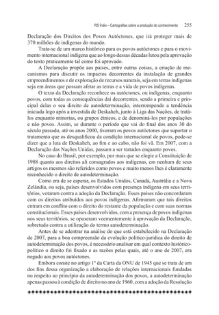 RS Índio – Cartografias sobre a produção do conhecimento	   255

Declaração dos Direitos dos Povos Autóctones, que irá proteger mais de
370 milhões de indígenas do mundo.
      Trata-se de um marco histórico para os povos autóctones e para o movi-
mento internacional indígena que ao longo dessas décadas lutou pela aprovação
do texto praticamente tal como foi aprovado.
      A Declaração propõe aos países, entre outras coisas, a criação de me-
canismos para discutir os impactos decorrentes da instalação de grandes
empreendimentos e de exploração de recursos naturais, seja em terras indígenas
seja em áreas que possam afetar as terras e a vida de povos indígenas.
      O texto da Declaração reconhece os autóctones, ou indígenas, enquanto
povos, com todas as consequências daí decorrentes, sendo a primeira e prin-
cipal delas o seu direito de autodeterminação, interrompendo a tendência
iniciada logo após a investida de Deskaheh, junto à Liga das Nações, de tratá-
los enquanto minorias, ou grupos étnicos, e de denominá-los por populações
e não povos. Assim, se durante o período que vai do final dos anos 30 do
século passado, até os anos 2000, tiveram os povos autóctones que suportar o
tratamento que os desqualificou da condição internacional de povos, pode-se
dizer que a luta de Deskaheh, ao fim e ao cabo, não foi vã. Em 2007, com a
Declaração das Nações Unidas, passam a ser tratados enquanto povos.
      No caso do Brasil, por exemplo, por mais que se elogie a Constituição de
1988 quanto aos direitos ali consagrados aos indígenas, em nenhum de seus
artigos os mesmos são referidos como povos e muito menos lhes é claramente
reconhecido o direito de autodeterminação.
      Como era de se esperar, os Estados Unidos, Canadá, Austrália e a Nova
Zelândia, ou seja, países desenvolvidos com presença indígena em seus terri-
tórios, votaram contra a adoção da Declaração. Esses países não concordaram
com os direitos atribuídos aos povos indígenas. Afirmaram que tais direitos
entram em conflito com o direito do restante da população e com suas normas
constitucionais. Esses países desenvolvidos, com a presença de povos indígenas
nos seus territórios, se opuseram veementemente à aprovação da Declaração,
sobretudo contra a utilização do termo autodeterminação.
      Antes de se adentrar na análise do que está estabelecido na Declaração
de 2007, para a boa compreensão da evolução político-jurídica do direito de
autodeterminação dos povos, é necessário analisar em qual contexto histórico-
político o direito foi fixado e as razões pelas quais, até o ano de 2007, era
negado aos povos autóctones.
      Embora conste no artigo 1º da Carta da ONU de 1945 que se trata de um
dos fins dessa organização a elaboração de relações internacionais fundadas
no respeito ao princípio da autodeterminação dos povos, a autodeterminação
apenas passou à condição de direito no ano de 1960, com a adoção da Resolução
 