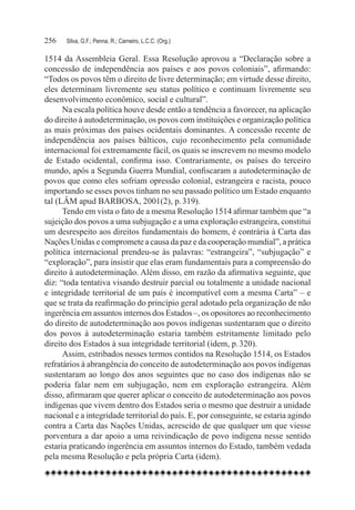 256	   Silva, G.F.; Penna, R.; Carneiro, L.C.C. (Org.)

1514 da Assembleia Geral. Essa Resolução aprovou a “Declaração sobre a
concessão de independência aos países e aos povos coloniais”, afirmando:
“Todos os povos têm o direito de livre determinação; em virtude desse direito,
eles determinam livremente seu status político e continuam livremente seu
desenvolvimento econômico, social e cultural”.
      Na escala política houve desde então a tendência a favorecer, na aplicação
do direito à autodeterminação, os povos com instituições e organização política
as mais próximas dos países ocidentais dominantes. A concessão recente de
independência aos países bálticos, cujo reconhecimento pela comunidade
internacional foi extremamente fácil, os quais se inscrevem no mesmo modelo
de Estado ocidental, confirma isso. Contrariamente, os países do terceiro
mundo, após a Segunda Guerra Mundial, confiscaram a autodeterminação de
povos que como eles sofriam opressão colonial, estrangeira e racista, pouco
importando se esses povos tinham no seu passado político um Estado enquanto
tal (LÂM apud BARBOSA, 2001(2), p. 319).
      Tendo em vista o fato de a mesma Resolução 1514 afirmar também que “a
sujeição dos povos a uma subjugação e a uma exploração estrangeira, constitui
um desrespeito aos direitos fundamentais do homem, é contrária à Carta das
Nações Unidas e compromete a causa da paz e da cooperação mundial”, a prática
política internacional prendeu-se às palavras: “estrangeira”, “subjugação” e
“exploração”, para insistir que elas eram fundamentais para a compreensão do
direito à autodeterminação. Além disso, em razão da afirmativa seguinte, que
diz: “toda tentativa visando destruir parcial ou totalmente a unidade nacional
e integridade territorial de um país é incompatível com a mesma Carta” – e
que se trata da reafirmação do princípio geral adotado pela organização de não
ingerência em assuntos internos dos Estados –, os opositores ao reconhecimento
do direito de autodeterminação aos povos indígenas sustentaram que o direito
dos povos à autodeterminação estaria também estritamente limitado pelo
direito dos Estados à sua integridade territorial (idem, p. 320).
      Assim, estribados nesses termos contidos na Resolução 1514, os Estados
refratários à abrangência do conceito de autodeterminação aos povos indígenas
sustentaram ao longo dos anos seguintes que no caso dos indígenas não se
poderia falar nem em subjugação, nem em exploração estrangeira. Além
disso, afirmaram que querer aplicar o conceito de autodeterminação aos povos
indígenas que vivem dentro dos Estados seria o mesmo que destruir a unidade
nacional e a integridade territorial do país. E, por conseguinte, se estaria agindo
contra a Carta das Nações Unidas, acrescido de que qualquer um que viesse
porventura a dar apoio a uma reivindicação de povo indígena nesse sentido
estaria praticando ingerência em assuntos internos do Estado, também vedada
pela mesma Resolução e pela própria Carta (idem).
 