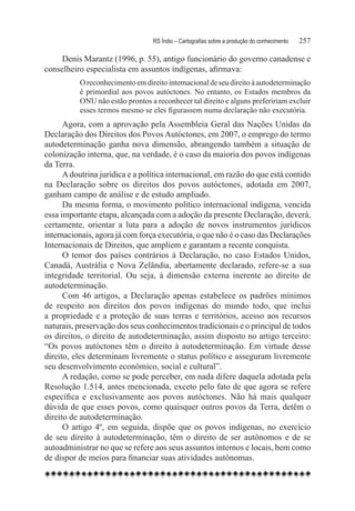 RS Índio – Cartografias sobre a produção do conhecimento	   257

     Denis Marantz (1996, p. 55), antigo funcionário do governo canadense e
conselheiro especialista em assuntos indígenas, afirmava:
          O reconhecimento em direito internacional de seu direito à autodeterminação
          é primordial aos povos autóctones. No entanto, os Estados membros da
          ONU não estão prontos a reconhecer tal direito e alguns prefeririam excluir
          esses termos mesmo se eles figurassem numa declaração não executória.
      Agora, com a aprovação pela Assembleia Geral das Nações Unidas da
Declaração dos Direitos dos Povos Autóctones, em 2007, o emprego do termo
autodeterminação ganha nova dimensão, abrangendo também a situação de
colonização interna, que, na verdade, é o caso da maioria dos povos indígenas
da Terra.
      A doutrina jurídica e a política internacional, em razão do que está contido
na Declaração sobre os direitos dos povos autóctones, adotada em 2007,
ganham campo de análise e de estudo ampliado.
      Da mesma forma, o movimento político internacional indígena, vencida
essa importante etapa, alcançada com a adoção da presente Declaração, deverá,
certamente, orientar a luta para a adoção de novos instrumentos jurídicos
internacionais, agora já com força executória, o que não é o caso das Declarações
Internacionais de Direitos, que ampliem e garantam a recente conquista.
      O temor dos países contrários à Declaração, no caso Estados Unidos,
Canadá, Austrália e Nova Zelândia, abertamente declarado, refere-se a sua
integridade territorial. Ou seja, à dimensão externa inerente ao direito de
autodeterminação.
      Com 46 artigos, a Declaração apenas estabelece os padrões mínimos
de respeito aos direitos dos povos indígenas do mundo todo, que inclui
a propriedade e a proteção de suas terras e territórios, acesso aos recursos
naturais, preservação dos seus conhecimentos tradicionais e o principal de todos
os direitos, o direito de autodeterminação, assim disposto no artigo terceiro:
“Os povos autóctones têm o direito à autodeterminação. Em virtude desse
direito, eles determinam livremente o status político e asseguram livremente
seu desenvolvimento econômico, social e cultural”.
      A redação, como se pode perceber, em nada difere daquela adotada pela
Resolução 1.514, antes mencionada, exceto pelo fato de que agora se refere
específica e exclusivamente aos povos autóctones. Não há mais qualquer
dúvida de que esses povos, como quaisquer outros povos da Terra, detêm o
direito de autodeterminação.
      O artigo 4º, em seguida, dispõe que os povos indígenas, no exercício
de seu direito à autodeterminação, têm o direito de ser autônomos e de se
autoadministrar no que se refere aos seus assuntos internos e locais, bem como
de dispor de meios para financiar suas atividades autônomas.
 