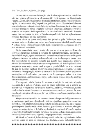 258	   Silva, G.F.; Penna, R.; Carneiro, L.C.C. (Org.)

      Autonomia e autoadministração são direitos que os índios brasileiros
não têm gozado plenamente e eles não estão contemplados na Constituição
Federal. Assim, serão necessárias mudanças profundas, senão constitucionais e
legais, certamente nas relações políticas, práticas, entre o Estado brasileiro e os
povos indígenas, pois autonomia é direito político de autoadministração e exige
recursos financeiros para o seu pleno exercício. Ela exige a dotação de recursos
próprios e o respeito da independência do ente autônomo na decisão de como
alocar esses recursos, ou seja, o Estado não pode interferir na aplicação dos
recursos destinados ao ente autônomo.
      Além disso, os povos autóctones têm garantido pela Declaração inter-
nacional o direito de dispor de meios para financiar suas atividades autônomas.
A falta de meios financeiros equivale, pura e simplesmente, a negação da pró-
pria autonomia enunciada.
      Seria necessário espaço maior do que o presente para a discussão
sobre as dimensões política e jurídica da autodeterminação, autonomia e
autoadministração, agora reconhecidas como direitos internacionais dos povos
indígenas. Apenas para situar a discussão, deve-se lembrar que a maior parte
dos especialistas no assunto sustenta que quanto mais adequada e maior a
parcela de autonomia e autoadministração garantidas de boa-fé pelos Estados
aos povos autóctones, menor será sempre a possibilidade ou a necessidade
de que os mesmos venham impor sua autodeterminação externa. Ou seja,
reclamar a sua separação política e territorial do Estado no qual se encontram
territorialmente localizados. Isso deve servir de alerta para todos, no sentido
de que respeitar a autonomia dos povos indígenas é o único remédio contra o
temor da secessão.
      Em seguida, ainda dentro do mesmo princípio da autodeterminação
reconhecida, o artigo 5º dispõe que os povos indígenas têm o direito de
manter e de reforçar suas instituições políticas, jurídicas, econômicas, sociais
e culturais distintas e de conservar ao mesmo tempo o direito, se essa for a sua
escolha, de participar plenamente da vida política, econômica, social e cultural
do Estado.
      O que está estabelecido é o reconhecimento dos povos indígenas enquan-
to sociedades políticas, dotadas de sistemas jurídicos próprios, economia
específica, com organização social e cultural distinta e autônoma da sociedade
que compõe o Estado onde vivem. Isso é o que caracteriza a autoctonia agora
claramente estabelecida e definida no direito internacional. Compõe ainda o
seu direito de autodeterminação participar ou não da vida política, econômica,
social e cultural do Estado, segundo sua própria decisão autônoma.
      O fato de a Constituição brasileira garantir o direito originário dos índios
sobre as terras, os usos, os costumes e as tradições, não é suficiente frente à
 