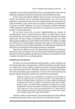 RS Índio – Cartografias sobre a produção do conhecimento	   25

pedagógica, como sugere Augé (2003, p.45), é o aprendizado do sentimento do
tempo que engendra consciência histórica de uma identidade presente.
     É nesse lugar, povoado de símbolos mais ou menos visíveis e dos restos
mortais dos guaranis que lá tombaram heroicamente, em 1756, que um
importante movimento social como a Via Campesina deseja transformar em um
lugar de memória, e não, como seria de se esperar, os órgãos governamentais,
ou mesmo as nações indígenas. Esse rito de instituição, conforme Bourdieu
(1998), tendente à sacralização do passado em um presente que está prestes a
profanar é muito significativo.
     De um lado, trata-se de um passo importantíssimo no sentido do
reconhecimento mútuo, conforme Ricoeur (2007), de Sepé Tiaraju, através
da instituição de um lugar de memória cuja significação extrapola sua figura
controversa. De outro, atinge o tratamento representacional que vem sendo
dado à questão indígena no estado do Rio Grande do Sul. Na verdade, a Coxilha
de Caiboaté, ao ser representada e desejada como lugar de memória de Sepé
Tiaraju, constituir-se-á em símbolo instituído e reconhecido da contribuição do
índio real na construção das identidades gaúchas na atualidade.
     Signo de uma dupla reversão? Da aproximação inequívoca de Sepé dos
índios reais e dos movimentos sociais e a da gestação de políticas patrimoniais
baseadas em políticas públicas que atentem a interesses mais populares? Oxalá
a resposta fosse positiva a essa dupla questão.

Cuidado para não pisotear
      Do ponto de vista da produção de representações, as duas situações que
brevemente apresentei convergem para a reflexão da relação entre Sepé Tiaraju
e os índios reais. Há um diálogo subjacente nas duas situações etnográficas
que, ao focalizar Sepé Tiaraju, simboliza o simulacro da visibilidade dos índios
reais e das contradições que as perpassam. Creio que a breve descrição de uma
terceira situação etnográfica tornará mais explícito meu argumento:
          Manhã de outono de uma segunda-feira ensolarada, em Santa Maria. O
          centro da cidade já conta com grande movimento. Vou caminhando em
          direção ao calçadão quando, subitamente, vejo duas mulheres praguejando
          e desviando seu rumo na calçada à minha frente. Olho para o chão e
          percebo o motivo: um bebê indígena engatinha e se distancia de sua mãe,
          atrapalhando o rumo dos transeuntes. Paro dirijo-me ao bebê e o reconduzo
          a sua antiga rota. A mãe, uma jovem aparentando uns 15 anos levanta os
          olhos e apanha calmamente o bebê que há poucos minutos atrás escapou
          de ser chutado. (Diário de Campo, abril de 2007)
      Instintos, razões e representações. Que resposta apresentar como reflexão
à situação presenciada acima e o que ela tem a ver com Sepé Tiaraju?
 