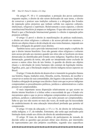 260	   Silva, G.F.; Penna, R.; Carneiro, L.C.C. (Org.)

      Os artigos 9º, 10 e 11 contemplam: a proteção dos povos autóctones
enquanto nações, o direito de não serem deslocados de suas terras, o direito
de conservar e praticar suas tradições culturais e a obrigação dos Estados
de reparação pelos prejuízos que tenham sofrido nos aspectos culturais,
intelectuais, religiosos e espirituais. Relativamente a esses aspectos, o direito
constitucional brasileiro já ampara os indígenas. O que não estava previsto no
Brasil e que a Declaração Internacional garante é o direito à reparação pelos
prejuízos sofridos.
      O artigo 12 prevê o direito às manifestações de práticas tradicionais,
o direito aos sítios religiosos e culturais e de acesso privado aos mesmos, o
direito aos objetos rituais e de devolução de seus restos humanos, impondo aos
Estados a obrigação de garantir esses direitos.
      Também nesse caso a previsão internacional é mais ampla e explícita do
que o direito interno brasileiro. Esse não garante sítios religiosos e culturais
nem acesso privado aos mesmos quando tais sítios não se localizem em áreas
demarcadas ou identificadas pelo Estado como indígenas. Significa dizer que
demarcação, garantia de terras, não pode ser interpretada como exclusão de
acesso a outros sítios fora de tais limites. A questão do direito aos objetos
rituais e a devolução de restos humanos não constam da legislação interna.
Significa, pois, que a Declaração amplia o direito indígena nesses aspectos no
Brasil.
      O artigo 13 trata do direito de desenvolver e transmitir às gerações futuras
sua história, língua, tradições orais, filosofia, escrita, literatura, de escolher e
conservar os nomes de suas comunidades, dos lugares e das pessoas. Impõe aos
Estados a obrigação de proteger esse direito e fazer com que os povos indígenas
compreendam os procedimentos políticos, jurídicos e administrativos e neles
possam ser compreendidos.
      O mais importante nessa disposição relativamente ao que ocorre no
direito interno brasileiro é a ênfase sobre a necessidade de que o Estado crie
mecanismos aptos a que os povos indígenas compreendam os procedimentos
políticos, jurídicos e administrativos e que neles possam ser compreendidos.
Sabe-se que isso não ocorre no mais das vezes, de modo que há necessidade
do estabelecimento de uma educação intercultural profunda que permita tal
compreensão.
      O artigo 14 trata da educação; o 15 e o 16, do direito de informação,
mídia indígena. o 17, do trabalho. Entretanto, não serão aqui analisados pela
limitação deste estudo aos efeitos do direito de autodeterminação.
      O artigo 18 trata do direito político de participarem da tomada de
decisão sobre as questões que possam afetar seus direitos, por intermédio
de representantes por eles próprios escolhidos, segundo seus específicos
 