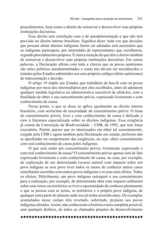 RS Índio – Cartografias sobre a produção do conhecimento	   261

procedimentos, bem como o direito de conservar e desenvolver suas próprias
instituições decisórias.
      Esse direito tem correlação com o de autodeterminação e que não tem
previsão no direito interno brasileiro. Significa dizer: toda vez que decisões
que possam afetar direitos indígenas forem ser adotadas será necessário que
os indígenas participem, por intermédio de representantes que escolherem,
segundo procedimentos próprios. É clara a menção de que têm o direito também
de conservar e desenvolver suas próprias instituições decisórias. Em outras
palavras, a Declaração afirma com toda a clareza que os povos autóctones
são entes políticos autodeterminados e como tais devem ser reconhecidos e
tratados pelos Estados submetidos aos seus próprios códigos (deles autóctones)
de representação e decisão.
      O artigo 19 impõe aos Estados que trabalhem de boa-fé com os povos
indígenas por meio dos intermediários por eles escolhidos, antes de adotarem
qualquer medida legislativa ou administrativa suscetível de afetá-los, com a
finalidade de obter o seu consentimento prévio, expressado livremente e com
conhecimento de causa.
      Nesse ponto, o que se disse se aplica igualmente ao direito interno
brasileiro, com acréscimo da necessidade do consentimento prévio. O tema
do consentimento prévio, livre e com conhecimento de causa é delicado e
caro à literatura especializada sobre os direitos indígenas. Essa exigência
já consta da Convenção da Biodiversidade – CDB, de 1992, que tem força
executória. Porém, parece que os interessados em obter tal consentimento,
exigido pela CDB e agora também pela Declaração em estudo, preferem não
se aprofundar no cumprimento das exigências, ou seja: obter consentimento
com real conhecimento de causa pelos indígenas.
      O que será então um consentimento prévio, livremente expressado e
com real conhecimento de causa? O consentimento prévio apenas será de fato
expressado livremente e com conhecimento de causa, no caso, por exemplo,
de exploração de um determinado recurso natural com impacto sobre um
povo indígena se esse povo tiver todos os meios de conhecer outros casos
semelhantes ocorridos com outros povos indígenas e os seus reais efeitos. Todos
os efeitos. Dificilmente, um povo indígena outorgará o seu consentimento
para a realização, por exemplo, de determinada obra com impacto ambiental
sobre suas terras ou territórios se tiver a oportunidade de conhecer plenamente
o que se passou com as terras, os territórios e o próprio povo indígena, de
qualquer outra parte do planeta onde isso já tenha ocorrido antes. Os exemplos
acumulados nesse campo têm revelado, sobretudo, prejuízo aos povos
indígenas afetados. Assim, não conhecerem a história a mais completa possível,
sem qualquer disfarce, de todos os chamados projetos de desenvolvimento
 