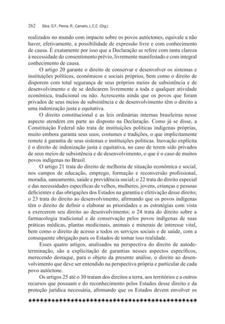 262	   Silva, G.F.; Penna, R.; Carneiro, L.C.C. (Org.)

realizados no mundo com impacto sobre os povos autóctones, equivale a não
haver, efetivamente, a possibilidade de expressão livre e com conhecimento
de causa. É exatamente por isso que a Declaração se refere com tanta clareza
à necessidade do consentimento prévio, livremente manifestado e com integral
conhecimento de causa.
      O artigo 20 garante o direito de conservar e desenvolver os sistemas e
instituições políticos, econômicos e sociais próprios, bem como o direito de
disporem com total segurança de seus próprios meios de subsistência e de
desenvolvimento e de se dedicarem livremente a toda e qualquer atividade
econômica, tradicional ou não. Acrescenta ainda que os povos que foram
privados de seus meios de subsistência e de desenvolvimento têm o direito a
uma indenização justa e equitativa.
      O direito constitucional e as leis ordinárias internas brasileiras nesse
aspecto atendem em parte ao disposto na Declaração. Como já se disse, a
Constituição Federal não trata de instituições políticas indígenas próprias,
muito embora garanta seus usos, costumes e tradições, o que implicitamente
remete à garantia de seus sistemas e instituições políticas. Inovação explícita
é o direito de indenização justa e equitativa, no caso de terem sido privados
de seus meios de subsistência e de desenvolvimento, o que é o caso de muitos
povos indígenas no Brasil.
      O artigo 21 trata do direito de melhoria de situação econômica e social,
nos campos de educação, emprego, formação e reconversão profissional,
moradia, saneamento, saúde e previdência social; o 22 trata do direito especial
e das necessidades específicas de velhos, mulheres, jovens, crianças e pessoas
deficientes e das obrigações dos Estados na garantia e efetivação desse direito;
o 23 trata do direito ao desenvolvimento, afirmando que os povos indígenas
têm o direito de definir e elaborar as prioridades e as estratégias com vista
a exercerem seu direito ao desenvolvimento; o 24 trata do direito sobre a
farmacologia tradicional e de conservação pelos povos indígenas de suas
práticas médicas, plantas medicinais, animais e minerais de interesse vital,
bem como o direito de acesso a todos os serviços sociais e de saúde, com a
consequente obrigação para os Estados de tornar isso realidade.
      Esses quatro artigos, analisados na perspectiva do direito de autode-
terminação, são a explicitação de garantias nesses aspectos específicos,
merecendo destaque, para o objeto da presente análise, o direito ao desen-
volvimento que deve ser entendido na perspectiva própria e particular de cada
povo autóctone.
      Os artigos 25 até o 30 tratam dos direitos a terra, aos territórios e a outros
recursos que possuam e do reconhecimento pelos Estados desse direito e da
proteção jurídica necessária, afirmando que os Estados devem envolver os
 
