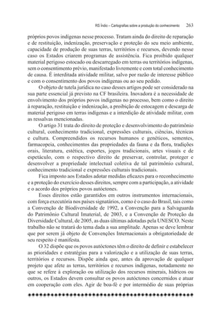 RS Índio – Cartografias sobre a produção do conhecimento	   263

próprios povos indígenas nesse processo. Tratam ainda do direito de reparação
e de restituição, indenização, preservação e proteção do seu meio ambiente,
capacidade de produção de suas terras, territórios e recursos, devendo nesse
caso os Estados criarem programas de assistência. Fica proibido qualquer
material perigoso estocado ou descarregado em terras ou territórios indígenas,
sem o consentimento prévio, manifestado livremente e com total conhecimento
de causa. É interditada atividade militar, salvo por razão de interesse público
e com o consentimento dos povos indígenas ou ao seu pedido.
      O objeto de tutela jurídica no caso desses artigos pode ser considerado na
sua parte essencial já previsto na CF brasileira. Inovadora é a necessidade de
envolvimento dos próprios povos indígenas no processo, bem como o direito
à reparação, restituição e indenização, a proibição de estocagem e descarga de
material perigoso em terras indígenas e a interdição de atividade militar, com
as ressalvas mencionadas.
      O artigo 31 trata do direito de proteção e desenvolvimento do patrimônio
cultural, conhecimento tradicional, expressões culturais, ciências, técnicas
e cultura. Compreendidos os recursos humanos e genéticos, sementes,
farmacopeia, conhecimentos das propriedades da fauna e da flora, tradições
orais, literatura, estética, esportes, jogos tradicionais, artes visuais e de
espetáculo, com o respectivo direito de preservar, controlar, proteger e
desenvolver a propriedade intelectual coletiva de tal patrimônio cultural,
conhecimento tradicional e expressões culturais tradicionais.
      Fica imposto aos Estados adotar medidas eficazes para o reconhecimento
e a proteção do exercício desses direitos, sempre com a participação, a atividade
e o acordo dos próprios povos autóctones.
      Esses direitos estão garantidos em outros instrumentos internacionais,
com força executória nos países signatários, como é o caso do Brasil, tais como
a Convenção de Biodiversidade de 1992, a Convenção para a Salvaguarda
do Patrimônio Cultural Imaterial, de 2003, e a Convenção de Proteção da
Diversidade Cultural, de 2005, as duas últimas adotadas pela UNESCO. Neste
trabalho não se tratará do tema dada a sua amplitude. Apenas se deve lembrar
que por serem já objeto de Convenções Internacionais a obrigatoriedade de
seu respeito é manifesta.
      O 32 dispõe que os povos autóctones têm o direito de definir e estabelecer
as prioridades e estratégias para a valorização e a utilização de suas terras,
territórios e recursos. Dispõe ainda que, antes da aprovação de qualquer
projeto que afete as terras, territórios e recursos indígenas, notadamente no
que se refere à exploração ou utilização dos recursos minerais, hídricos ou
outros, os Estados devem consultar os povos autóctones concernidos e atuar
em cooperação com eles. Agir de boa-fé e por intermédio de suas próprias
 