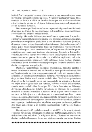 264	   Silva, G.F.; Penna, R.; Carneiro, L.C.C. (Org.)

instituições representativas com vista a obter o seu consentimento, dado
livremente e com conhecimento de causa. No caso de qualquer atividade dessa
natureza ser levada a efeito, os Estados devem pôr em prática mecanismos
eficazes visando atenuar os efeitos nefastos no plano ambiental, econômico,
social, cultural e espiritual.
      O mesmo artigo dispõe também que os povos indígenas têm o direito de
determinar a estrutura de suas instituições e de escolher os seus membros de
acordo com seus próprios procedimentos.
      O artigo 34 trata do direito dos povos autóctones de promover, desenvolver
e conservar suas estruturas institucionais e seus costumes, espirituais, tradições,
procedimentos ou práticas particulares e seus sistemas e costumes jurídicos,
de acordo com as normas internacionais relativas aos direitos humanos; o 35
dispõe que os povos indígenas têm o direito de determinar as responsabilidades
dos indivíduos para com a sua comunidade; o 36 garante o direito dos povos
autóctones que vivem entre fronteiras internacionais de manter e desenvolver
contatos, relações e liames de cooperação com seus próprios membros bem
como com outros povos. Sobretudo em atividades espirituais, culturais,
políticas, econômicas e sociais, devendo os Estados tomar medidas eficazes,
consultando e com a cooperação desses povos para facilitar o exercício desse
direito e assegurar a sua aplicação.
      O artigo 37 garante todos os direitos originários de Tratados, acordos e
outros instrumentos construtivos estabelecidos pelos povos autóctones com
os Estados atuais ou com seus antecessores, devendo ser reconhecidos e
aplicados. Os Estados estão obrigados a honrar e a respeitar esses instrumentos
de proteção de direitos anteriormente estabelecidos. Dispõe ainda que nenhum
dispositivo da Declaração possa ser interpretado de maneira a diminuir
ou negar direitos garantidos por tratados, acordos e outros instrumentos,
anteriormente estabelecidos. Os artigos 38 e 39 dispõem sobre medidas que
devem ser adotadas pelos Estados para atingir os objetivos da Declaração,
inclusive assistência financeira e técnica. O 40 dispõe sobre o direito de
acesso a medidas justas e equitativas para a resolução de conflitos com os
Estados e outras partes visando uma decisão rápida, bem como meios eficazes
de reparação em caso de violação dos direitos individuais e coletivos, devendo
toda e qualquer decisão respeitar a tradição, as regras e os sistemas jurídicos
dos povos concernidos e as normas internacionais relativas aos direitos
humanos.
      Os artigos 41e 42 estabelecem o dever da ONU e de seus órgãos de
contribuir para a plena consecução dos objetivos da Declaração, inclusive com
meios financeiros e técnicos. Os artigos 43, 44 e 45 dispõem que se tratam os
direitos estabelecidos apenas de normas mínimas, ou seja, que outros direitos
 