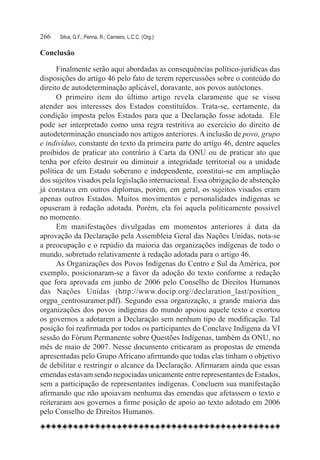 266	   Silva, G.F.; Penna, R.; Carneiro, L.C.C. (Org.)

Conclusão

      Finalmente serão aqui abordadas as consequências político-jurídicas das
disposições do artigo 46 pelo fato de terem repercussões sobre o conteúdo do
direito de autodeterminação aplicável, doravante, aos povos autóctones.
      O primeiro item do último artigo revela claramente que se visou
atender aos interesses dos Estados constituídos. Trata-se, certamente, da
condição imposta pelos Estados para que a Declaração fosse adotada. Ele
pode ser interpretado como uma regra restritiva ao exercício do direito de
autodeterminação enunciado nos artigos anteriores. A inclusão de povo, grupo
e indivíduo, constante do texto da primeira parte do artigo 46, dentre aqueles
proibidos de praticar ato contrário à Carta da ONU ou de praticar ato que
tenha por efeito destruir ou diminuir a integridade territorial ou a unidade
política de um Estado soberano e independente, constitui-se em ampliação
dos sujeitos visados pela legislação internacional. Essa obrigação de abstenção
já constava em outros diplomas, porém, em geral, os sujeitos visados eram
apenas outros Estados. Muitos movimentos e personalidades indígenas se
opuseram à redação adotada. Porém, ela foi aquela politicamente possível
no momento.
      Em manifestações divulgadas em momentos anteriores à data da
aprovação da Declaração pela Assembleia Geral das Nações Unidas, nota-se
a preocupação e o repúdio da maioria das organizações indígenas de todo o
mundo, sobretudo relativamente à redação adotada para o artigo 46.
      As Organizações dos Povos Indígenas do Centro e Sul da América, por
exemplo, posicionaram-se a favor da adoção do texto conforme a redação
que fora aprovada em junho de 2006 pelo Conselho de Direitos Humanos
das Nações Unidas (http://www.docip.org//declaration_last/position_
orgpa_centrosuramer.pdf). Segundo essa organização, a grande maioria das
organizações dos povos indígenas do mundo apoiou aquele texto e exortou
os governos a adotarem a Declaração sem nenhum tipo de modificação. Tal
posição foi reafirmada por todos os participantes do Conclave Indígena da VI
sessão do Fórum Permanente sobre Questões Indígenas, também da ONU, no
mês de maio de 2007. Nesse documento criticaram as propostas de emenda
apresentadas pelo Grupo Africano afirmando que todas elas tinham o objetivo
de debilitar e restringir o alcance da Declaração. Afirmaram ainda que essas
emendas estavam sendo negociadas unicamente entre representantes de Estados,
sem a participação de representantes indígenas. Concluem sua manifestação
afirmando que não apoiavam nenhuma das emendas que afetassem o texto e
reiteraram aos governos a firme posição de apoio ao texto adotado em 2006
pelo Conselho de Direitos Humanos.
 
