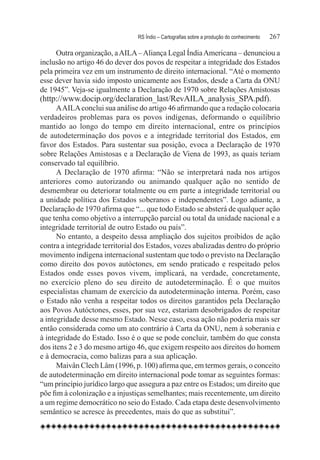 RS Índio – Cartografias sobre a produção do conhecimento	   267

      Outra organização, a AILA – Aliança Legal Índia Americana – denunciou a
inclusão no artigo 46 do dever dos povos de respeitar a integridade dos Estados
pela primeira vez em um instrumento de direito internacional. “Até o momento
esse dever havia sido imposto unicamente aos Estados, desde a Carta da ONU
de 1945”. Veja-se igualmente a Declaração de 1970 sobre Relações Amistosas
(http://www.docip.org/declaration_last/RevAILA_analysis_SPA.pdf).
      A AILA conclui sua análise do artigo 46 afirmando que a redação colocaria
verdadeiros problemas para os povos indígenas, deformando o equilíbrio
mantido ao longo do tempo em direito internacional, entre os princípios
de autodeterminação dos povos e a integridade territorial dos Estados, em
favor dos Estados. Para sustentar sua posição, evoca a Declaração de 1970
sobre Relações Amistosas e a Declaração de Viena de 1993, as quais teriam
conservado tal equilíbrio.
      A Declaração de 1970 afirma: “Não se interpretará nada nos artigos
anteriores como autorizando ou animando qualquer ação no sentido de
desmembrar ou deteriorar totalmente ou em parte a integridade territorial ou
a unidade política dos Estados soberanos e independentes”. Logo adiante, a
Declaração de 1970 afirma que “... que todo Estado se absterá de qualquer ação
que tenha como objetivo a interrupção parcial ou total da unidade nacional e a
integridade territorial de outro Estado ou país”.
      No entanto, a despeito dessa ampliação dos sujeitos proibidos de ação
contra a integridade territorial dos Estados, vozes abalizadas dentro do próprio
movimento indígena internacional sustentam que todo o previsto na Declaração
como direito dos povos autóctones, em sendo praticado e respeitado pelos
Estados onde esses povos vivem, implicará, na verdade, concretamente,
no exercício pleno do seu direito de autodeterminação. É o que muitos
especialistas chamam de exercício da autodeterminação interna. Porém, caso
o Estado não venha a respeitar todos os direitos garantidos pela Declaração
aos Povos Autóctones, esses, por sua vez, estariam desobrigados de respeitar
a integridade desse mesmo Estado. Nesse caso, essa ação não poderia mais ser
então considerada como um ato contrário à Carta da ONU, nem à soberania e
à integridade do Estado. Isso é o que se pode concluir, também do que consta
dos itens 2 e 3 do mesmo artigo 46, que exigem respeito aos direitos do homem
e à democracia, como balizas para a sua aplicação.
      Maivân Clech Lâm (1996, p. 100) afirma que, em termos gerais, o conceito
de autodeterminação em direito internacional pode tomar as seguintes formas:
“um princípio jurídico largo que assegura a paz entre os Estados; um direito que
põe fim à colonização e a injustiças semelhantes; mais recentemente, um direito
a um regime democrático no seio do Estado. Cada etapa deste desenvolvimento
semântico se acresce às precedentes, mais do que as substitui”.
 