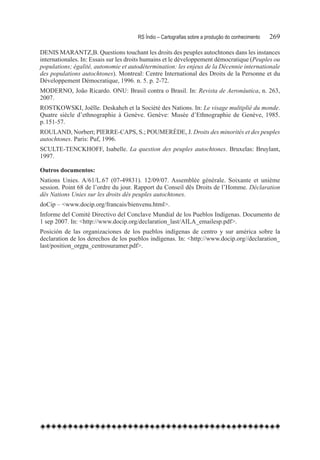 RS Índio – Cartografias sobre a produção do conhecimento	   269

DENIS MARANTZ,B. Questions touchant les droits des peuples autochtones dans les instances
internationales. In: Essais sur les droits humains et le développement démocratique (Peuples ou
populations; égalité, autonomie et autodétermination: les enjeux de la Décennie internationale
des populations autochtones). Montreal: Centre International des Droits de la Personne et du
Développement Démocratique, 1996. n. 5. p. 2-72.
MODERNO, João Ricardo. ONU: Brasil contra o Brasil. In: Revista de Aeronáutica, n. 263,
2007.
ROSTKOWSKI, Joëlle. Deskaheh et la Société des Nations. In: Le visage multiplié du monde.
Quatre siècle d’ethnographie à Genève. Genève: Musée d’Ethnographie de Genève, 1985.
p. 151-57.
ROULAND, Norbert; PIERRE-CAPS, S.; POUMERÈDE, J. Droits des minorités et des peuples
autochtones. Paris: Puf, 1996.
SCULTE-TENCKHOFF, Isabelle. La question des peuples autochtones. Bruxelas: Bruylant,
1997.

Outros documentos:
Nations Unies. A/61/L.67 (07-49831). 12/09/07. Assemblée générale. Soixante et unième
session. Point 68 de l’ordre du jour. Rapport du Conseil dês Droits de l’Homme. Déclaration
dês Nations Unies sur les droits dês peuples autochtones.
doCip – <www.docip.org/francais/bienvenu.html>.
Informe del Comité Directivo del Conclave Mundial de los Pueblos Indígenas. Documento de
1 sep 2007. In: <http://www.docip.org/declaration_last/AILA_emailesp.pdf>.
Posición de las organizaciones de los pueblos indígenas de centro y sur américa sobre la
declaration de los derechos de los pueblos indígenas. In: <http://www.docip.org//declaration_
last/position_orgpa_centrosuramer.pdf>.
 