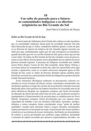 18
         Um salto do passado para o futuro:
        as comunidades indígenas e os direitos
           originários no Rio Grande do Sul
                                        José Otávio Catafesto de Souza


Índios no Rio Grande do Sul de hoje
      A maior parte dos habitantes deste Estado não conhece ou não reconhece
que as comunidades indígenas façam parte da sociedade regional. Há uma
ideia distorcida de que os índios verdadeiros habitam apenas o norte do país
ou as florestas do interior da América do Sul. Quando alguém encontra um
índio por aqui, imediatamente supõe que ele seja estrangeiro ou amazônico;
quando descobre que ele vive no Rio Grande do Sul, passa a dizer que ele não
é mais índio. Os índios do Rio Grande do Sul são rotulados como miseráveis,
como se suas aldeias fossem apenas restos degradados de um capítulo de nosso
glorioso passado regional. A presença de indígenas circulando por cidades
(como Porto Alegre, Caxias do Sul, São Leopoldo, Santa Maria, Pelotas e
em outras tantas) ou acampando na beira das rodovias é percebida como algo
recente e oportunista, como se os índios estivessem chegando agora no Rio
Grande do Sul, como se saídos de florestas distantes apenas atraídos pelos
benefícios assistenciais e pela proteção tutelar do indigenismo promovido pelo
Estado Nacional brasileiro.
      Essas distorções ideológicas traduzem os preconceitos culturais en-
raizados na nossa estrutura de classes sociais, estereótipos incorporados nas
instituições gaúchas ao longo dos séculos de nossa história. O projeto nacional
idealizado pelas elites políticas do Império brasileiro foi executado através de
ações afirmativas dirigidas aos imigrantes europeus, que foram favorecidos
na obtenção do direito privado sobre lotes de terra, que receberam incentivos
(equipamentos e financiamentos) do governo para se estabelecerem no Novo
Mundo. Imigrantes europeus foram privilegiados por sua suposta maior
capacidade de trabalho e por sua iniciativa individual. Açorianos, alemães,
italianos e outros europeus foram considerados como “gente de melhor
qualidade”, trazidos para substituir índios e negros africanos considerados
inaptos para promover um projeto de nação. O preconceito dos nossos políticos
cristalizou-se na estrutura de nossas instituições, facilitando aos descendentes
de colonos o acesso privilegiado aos melhores cargos públicos, facilitando
o acúmulo de capital executado por (poucos) empreendedores privados, em
 