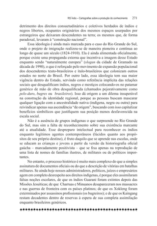 RS Índio – Cartografias sobre a produção do conhecimento	   271

detrimento dos direitos consuetudinários e coletivos herdados de índios e
negros libertos, ocupantes originários dos mesmos espaços usurpados por
estrangeiros que deixaram descendentes na terra; os mesmos que, de forma
paradoxal, levaram à “construção nacional”.
      Essa ideologia é ainda mais marcada para o caso do Rio Grande do Sul,
onde o projeto de imigração realizou-se de maneira pioneira e contínua ao
longo de quase um século (1824-1910). Ela é ainda alimentada oficialmente,
porque existe uma propaganda externa que incentiva a imagem desse Estado
enquanto sendo “naturalmente europeu” (slogan da cidade de Gramado na
década de 1990), o que é reforçado pelo movimento de expansão populacional
dos descendentes teuto-brasileiros e ítalo-brasileiros que colonizam outros
estados no norte do Brasil. Por outro lado, essa ideologia tem sua maior
vigência dentro do Estado, servindo como referência implícita das relações
sociais que desqualificam índios, negros e mestiços colocando-os no patamar
genérico de mão de obra desqualificada (chamados pejorativamente como
pelo-duro, bugres ou brasileiros). Isso dá origem a um dilema insuperável
na construção da identidade regional, porque as pessoas buscam mascarar
qualquer ligação com a ancestralidade nativa (indígena, negra ou outra) para
reivindicar apenas sua ascendência “de origem”, buscando com isso capitalizar
benefícios simbólicos que justifiquem sua posição menos desfavorecida na
escala social.
      Não é a ausência de grupos indígenas o que surpreende no Rio Grande
do Sul, mas sim a falta de reconhecimento sobre sua existência marcante
até a atualidade. Esse despreparo intelectual para reconhecer os índios
enquanto legítimos agentes contemporâneos (lúcidos quanto aos propó-
sitos de seu próprio destino), é fruto daquilo que se aprende nas escolas, onde
se educam as crianças e jovens a partir da versão da historiografia oficial
gaúcha – marcadamente positivista – que se fixa apenas na reprodução de
uma lista de nomes de famílias ilustres, de militares ou de políticos impor-
tantes.
      No entanto, o processo histórico é muito mais complexo do que a simples
assinatura de documentos oficiais ou do que a descrição de vitórias em batalhas
militares. Se ainda hoje nossos administradores, políticos, juízes e empresários
agem em completo desrespeito aos direitos indígenas, é porque eles assimilaram
falsas noções escolares, de que os índios Guarani foram extintos depois das
Missões Jesuíticas; de que  Charruas e Minuanos desapareceram nos massacres
e nas guerras de fronteira com os países platinos; de que os Xokleng foram
exterminados por assassinos profissionais (os bugreiros); e de que os Kaingang
restam decadentes dentro de reservas à espera de sua completa assimilação
enquanto brasileiros genéricos.
 