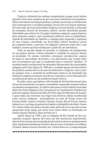 272	   Silva, G.F.; Penna, R.; Carneiro, L.C.C. (Org.)

      É preciso reformular tão errôneas interpretações, porque nossa história
regional é bem mais complexa do que uma mera substituição de populações.
Houve uma intensa mestiçagem genética e cultural, mesmo que os membros das
elites menosprezem e escondam qualquer vínculo com essa origem autóctone.
Por outro lado, diversas comunidades indígenas existem até hoje se utilizando
de estratégias eficazes de resistência cultural, mesmo enfrentando grandes
dificuldades para sobreviver. Os grupos familiares indígenas vagam dispersos
pelos pequenos espaços vagos (geralmente públicos) entre as propriedades,
fugindo da intimidação de capatazes e capangas para resguardar a segurança
de suas crianças, camuflando sua diversidade cultural fazendo-se passar
por camponês pobre e sem-terra. Os indígenas continuam sendo fiéis à suas
tradições, mesmo que hoje mendiguem o ganho de sua subsistência.
      Tanto no passado quanto no presente, os indígenas são protagonistas
de seu próprio destino, embora reduzidos à condição de minorias étnicas
na atualidade. Os estudos científicos conseguem reconhecê-los capazes
de reagir às adversidades da história e aos preconceitos que criaram sobre
eles os estrangeiros que aqui se erradicaram para se tornarem “gaúchos”. O
reconhecimento constitucional das demandas diferenciadas das comunidades
indígenas pela Carta Magna de 1988 não é resultado apenas da benevolência
dos políticos esclarecidos ou da ação de intelectuais e religiosos, mas é, antes
de qualquer coisa, o resultado da mobilização coletiva e da articulação das
lideranças indígenas na luta por seus direitos originários, na reivindicação pelo
reconhecimento pleno de sua autodeterminação coletiva.
      Os índios atuais que habitam o Rio Grande do Sul têm basicamente duas
formas de assentamento no espaço, comunidades organizadas enquanto aldeias
ou enquanto acampamentos. As aldeias estão quase exclusivamente localizadas
dentro de Terras Indígenas (TIs.) em processo de regularização fundiária por
parte da Fundação Nacional do Índio (FUNAI, órgão do Ministério da Justiça),
e quase todas elas remontam sua origem nas primeiras aldeias reconhecidas
como reservas indígenas – principalmente no norte do Estado (como são
Cacique Doble, Ligeiro, Carreteiro, Votouro, Nonoai, Rio da Várzea, Guarita,
Inhacorá etc.), ao longo do período do Império e da República do Brasil. Outras
TIs. foram criadas nas últimas décadas sobre glebas de terras que não tiveram
apropriação muito antiga, por serem áreas menos férteis ou localizadas em
terreno íngreme (Pacheca, Barra do Ouro etc.).
      Apenas depois de 1988 é que os indígenas do Rio Grande do Sul con-
seguiram recuperar algumas das terras que lhes pertenciam originalmente,
através de movimentos de reocupação de áreas (através de novos acampamentos)
antes ilegalmente loteadas por iniciativa dos governos municipais ou estaduais
(Ventarra, Monte Caseiros, Serrinha, Iraí, Vicente Dutra etc.), comprometendo
 