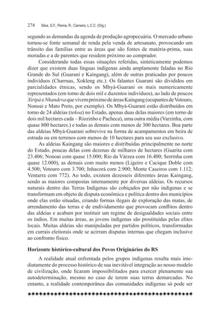 274	   Silva, G.F.; Penna, R.; Carneiro, L.C.C. (Org.)

segundo as demandas da agenda de produção agropecuária. O mercado urbano
tornou-se fonte semanal de renda pela venda de artesanato, provocando um
trânsito das famílias entre as áreas que são fontes de matéria-prima, suas
moradas e a de parentes que residem próximo ao comprador.
     Considerando todas essas situações referidas, sinteticamente podemos
dizer que existem duas línguas indígenas ainda amplamente faladas no Rio
Grande do Sul (Guarani e Kaingang), além de outras praticadas por poucos
indivíduos (Charruas, Xokleng etc.). Os falantes Guarani são divididos em
parcialidades étnicas, sendo os Mbyá-Guarani os mais numericamente
representados (em torno de dois mil e duzentos indivíduos), ao lado de poucos
Xiripá e Nhandeva que vivem próximo de áreas Kaingang (ocupantes de Votouro,
Nonoai e Mato Preto, por exemplo). Os Mbyá-Guarani estão distribuídos em
torno de 24 aldeias (tekoa) no Estado, apenas duas delas maiores (em torno de
dois mil hectares cada – Riozinho e Pacheca), uma outra média (Varzinha, com
quase 800 hectares.) e todas as demais com menos de 300 hectares. Boa parte
das aldeias Mbyá-Guarani sobrevive na forma de acampamentos em beira de
estrada ou em terrenos com menos de 10 hectares para seu uso exclusivo.
     As aldeias Kaingang são maiores e distribuídas principalmente no norte
do Estado, poucas delas com dezenas de milhares de hectares (Guarita com
23.406; Nonoai com quase 15.000; Rio da Várzea com 16.400; Serrinha com
quase 12.000), as demais com muito menos (Ligeiro e Cacique Doble com
4.500; Votouro com 3.700; Inhacorá com 2.900; Monte Caseiros com 1.112;
Ventarra com 772). Ao todo, existem dezesseis diferentes áreas Kaingang,
sendo as maiores compostas internamente por diversas aldeias. Os recursos
naturais dentro das Terras Indígenas são cobiçados por não indígenas e se
transformam em objeto de disputa econômica e política dentro dos municípios
onde elas estão situadas, criando formas ilegais de exploração das matas, de
arrendamento das terras e de endividamento que provocam conflitos dentro
das aldeias e acabam por instituir um regime de desigualdades sociais entre
os índios. Em muitas áreas, as jovens indígenas são prostituídas pelas elites
locais. Muitas aldeias são manipuladas por partidos políticos, transformadas
em currais eleitorais onde se acirram disputas internas que chegam inclusive
ao confronto físico.

Horizonte histórico-cultural dos Povos Originários do RS
     A realidade atual enfrentada pelos grupos indígenas resulta mais ime-
diatamente do processo histórico de sua inevitável integração ao nosso modelo
de civilização, onde ficaram impossibilitados para exercer plenamente sua
autodeterminação, mesmo no caso de terem suas terras demarcadas. No
entanto, a realidade contemporânea das comunidades indígenas só pode ser
 