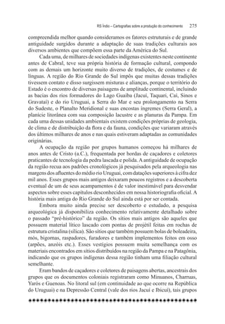 RS Índio – Cartografias sobre a produção do conhecimento	   275

compreendida melhor quando consideramos os fatores estruturais e de grande
antiguidade surgidos durante a adaptação de suas tradições culturais aos
diversos ambientes que compõem essa parte da América do Sul.
      Cada uma, de milhares de sociedades indígenas existentes neste continente
antes de Cabral, teve sua própria história de formação cultural, compondo
com as demais um horizonte muito diverso de tradições, de costumes e de
línguas. A região do Rio Grande do Sul impôs que muitas dessas tradições
tivessem contato e disso surgissem misturas e alianças, porque o território do
Estado é o encontro de diversas paisagens de amplitude continental, incluindo
as bacias dos rios formadores do Lago Guaíba (Jacuí, Taquari, Caí, Sinos e
Gravataí) e do rio Uruguai, a Serra do Mar e seu prolongamento na Serra
do Sudeste, o Planalto Meridional e suas encostas íngremes (Serra Geral), a
planície litorânea com sua composição lacustre e as planuras da Pampa. Em
cada uma dessas unidades ambientais existem condições próprias de geologia,
de clima e de distribuição da flora e da fauna, condições que variaram através
dos últimos milhares de anos e nas quais estiveram adaptadas as comunidades
originárias.
      A ocupação da região por grupos humanos começou há milhares de
anos antes de Cristo (a.C.), frequentada por hordas de caçadores e coletores
praticantes de tecnologia da pedra lascada e polida. A antiguidade de ocupação
da região recua aos padrões cronológicos já pesquisados pela arqueologia nas
margens dos afluentes do médio rio Uruguai, com datações superiores à cifra dez
mil anos. Esses grupos mais antigos deixaram poucos registros e a descoberta
eventual de um de seus acampamentos é de valor inestimável para desvendar
aspectos sobre esses capítulos desconhecidos em nossa historiografia oficial. A
história mais antiga do Rio Grande do Sul ainda está por ser contada.
      Embora muito ainda precise ser descoberto e estudado, a pesquisa
arqueológica já disponibiliza conhecimento relativamente detalhado sobre
o passado “pré-histórico” da região. Os sítios mais antigos são aqueles que
possuem material lítico lascado com pontas de projétil feitas em rochas de
estrutura cristalina (sílica). São sítios que também possuem bolas de boleadeira,
mós, bigornas, raspadores, furadores e também implementos feitos em osso
(arpões, anzóis etc.). Esses vestígios possuem muita semelhança com os
materiais encontrados em sítios distribuídos na região da Pampa e na Patagônia,
indicando que os grupos indígenas dessa região tinham uma filiação cultural
semelhante.
     Eram bandos de caçadores e coletores de paisagens abertas, ancestrais dos
grupos que os documentos coloniais registraram como Minuanos, Charruas,
Yarós e Guenoas. No litoral sul (em continuidade ao que ocorre na República
do Uruguai) e na Depressão Central (vale dos rios Jacuí e Ibicuí), tais grupos
 
