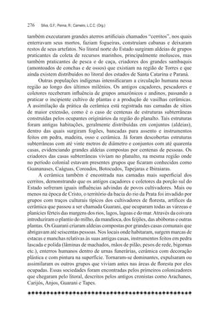 276	   Silva, G.F.; Penna, R.; Carneiro, L.C.C. (Org.)

também executaram grandes aterros artificiais chamados “cerritos”, nos quais
enterravam seus mortos, faziam fogueiras, construíam cabanas e deixaram
restos de seus artefatos. No litoral norte do Estado surgiram aldeias de grupos
praticantes da coleta de recursos marinhos, principalmente moluscos, mas
também praticantes de pesca e de caça, criadores dos grandes sambaquis
(amontoados de conchas e de ossos) que existiam na região de Torres e que
ainda existem distribuídos no litoral dos estados de Santa Catarina e Paraná.
      Outras populações indígenas intensificaram a circulação humana nessa
região ao longo dos últimos milênios. Os antigos caçadores, pescadores e
coletores receberam influência de grupos amazônicos e andinos, passando a
praticar o incipiente cultivo de plantas e a produção de vasilhas cerâmicas.
A assimilação da prática da cerâmica está registrada nas camadas de sítios
de maior extensão, como é o caso de centenas de estruturas subterrâneas
construídas pelos ocupantes originários da região do planalto. Tais estruturas
foram antigas habitações, geralmente distribuídas em conjuntos (aldeias),
dentro das quais surgiram fogões, bancadas para assento e instrumentos
feitos em pedra, madeira, osso e cerâmica. Já foram descobertas estruturas
subterrâneas com até vinte metros de diâmetro e conjuntos com até quarenta
casas, evidenciando grandes aldeias compostas por centenas de pessoas. Os
criadores das casas subterrâneas viviam no planalto, na mesma região onde
no período colonial estavam presentes grupos que ficaram conhecidos como
Guananases, Caáguas, Coroados, Botocudos, Tapejaras e Ibiraiaras.
      A cerâmica também é encontrada nas camadas mais superficial dos
cerritos, demonstrando que os antigos caçadores e coletores da porção sul do
Estado sofreram iguais influências advindas de povos cultivadores. Mais ou
menos na época de Cristo, o território da bacia do rio da Prata foi invadido por
grupos com traços culturais típicos dos cultivadores de floresta, artífices da
cerâmica que passou a ser chamada Guarani, que ocuparam todas as várzeas e
planícies férteis das margens dos rios, lagos, lagoas e do mar. Através da coivara
introduziram o plantio do milho, da mandioca, dos feijões, das abóboras e outras
plantas. Os Guarani criaram aldeias compostas por grandes casas comunais que
abrigavam até seiscentas pessoas. Nos locais onde habitaram, surgem marcas de
estacas e manchas relativas às suas antigas casas, instrumentos feitos em pedra
lascada e polida (lâminas de machados, mãos de pilão, pesos de rede, bigornas
etc.), enterros humanos dentro de urnas funerárias, cerâmica com decoração
plástica e com pintura na superfície. Tornaram-se dominantes, expulsaram ou
assimilaram os outros grupos que viviam antes nas áreas de floresta por eles
ocupadas. Essas sociedades foram encontradas pelos primeiros colonizadores
que chegaram pelo litoral, descritos pelos antigos cronistas como Arachanes,
Carijós, Anjos, Guarani e Tapes.
 