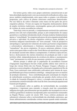 RS Índio – Cartografias sobre a produção do conhecimento	   277

      Em termos gerais, todos esses grupos autóctones caracterizavam-se por
baixa densidade populacional e com sua economia diversificada em coleta, caça,
pesca; também complementada, entre quase todos os grupos e em diferentes
proporções, pelo cultivo de plantas autóctones americanas domesticadas.
Por isso falar-se do cultivo itinerante como marca de boa parte dos povos
originários platinos. Viviam em regime de frequentes deslocamentos dentro
de amplos territórios tradicionais, constrangidos apenas pela territorialidade
de vizinhos de outras ascendências culturais.
      Tanto hoje como no passado, o comportamento territorial dos autóctones
platinos tem sido mal compreendido, porque as pré-compreensões do espaço
geométrico e euclidiano introduzidas desde a Europa moderna fundamentaram
apenas a “consolidação” da conquista pela posse da terra enquanto propriedade
privativa e individual. Os diretos originários coletivos foram anulados, os
territórios indígenas transformados em “terra arrasada”. Falta de perspectiva
antropológica e operações de velamento são razões que fizeram conquistadores
e colonizadores subestimarem o fenômeno sumariamente descrito como
“nomadismo” dos povos originários. Os povos autóctones platinos viviam,
assim como quase todos os nativos das Terras Baixas sul-americanas, em regime
de circulação sazonal entre aldeias e acampamentos. Conforme a época do ano,
havia o deslocamento dos núcleos domésticos de produção por todo o vasto
território tribal, independentemente da existência de aldeias e assentamentos
“mais” permanentes ao estilo do que passaram a praticar os colonizadores.
      Mesmo porque é sabido que as populações de ascendência Guarani
(Tupiguarani arqueológico) haviam criado grandes aldeias mais estáveis ao
longo das várzeas férteis dos rios Paraná, Paraguai, Uruguai e afluentes, as
primeiras a serem atingidas e dissipadas pela colonização espanhola do Rio da
Prata. Esses autóctones eram sofisticados cultivadores pelo sistema de roças,
possibilitando que a força econômica centrífuga – autarquia que move os núcleos
de produção doméstica – fosse contrabalançada pela sustentação de relações
de redistribuição econômica centralizadas por grandes chefes (mburuvichá).
A cidade de Assunção (Paraguai) é, talvez, o exemplo mais marcante de um
assentamento colonial realizado sobre local de forte concentração populacional
Guarani pré-hispânica.
      A consideração sobre os padrões de territorialidade das sociedades
originárias é importante para entender a situação atual das comunidades
indígenas da região, para demonstrar que tais padrões são incompatíveis com os
critérios geopolíticos modernos incorporados pelos nacionalismos instaurados
na Região Platina a partir do século XIX. Esses critérios produzem um
substancial velamento sobre a territorialidade das alteridades autóctones, que
foram arbitrariamente consideradas extintas mesmo quando ainda existentes.
 
