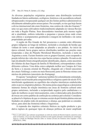278	     Silva, G.F.; Penna, R.; Carneiro, L.C.C. (Org.)

As diversas populações originárias possuíam uma distribuição territorial
fundada em fatores ambientais, ecológicos, históricos e de ascendência cultural,
ultrapassando e trespassando qualquer um dos limites político-administrativos
oficialmente adotados pelos nossos países. Por exemplo, os rios que hoje fazem
a divisa internacional não eram fronteiras, mas centros da vida dos Guarani,59
uma vez que eram cultivadores tradicionalmente adaptados às várzeas fluviais
em toda a Região Platina. Seus descendentes transitam pela mesma região
até a atualidade, embora reduzidos a pequenas e poucas áreas onde criam
suas aldeias e acampamentos geralmente à margem do latifúndio e de outras
propriedades privadas.
      A região do Rio Grande do Sul presenciou o contato entre diferentes
grupos indígenas ao longo de milênios, incluindo a circulação de hordas que
vinham do norte e eram adaptadas ao planalto e aos pinhais. Ao início da
época colonial, havia grupos nativos distribuídos também nas porções mais
temperadas e altas do Planalto Meridional Brasileiro, incluindo o norte da
Argentina a oeste. Faziam fronteira com os grupos Guarani, esses ocupando a
porção inferior dos vales dos rios cujas bacias cortam o planalto. Os nativos do
topo do planalto foram etnograficamente identificados, depois, como ancestrais
dos falantes de duas línguas da família Jê Meridional, correspondentes a duas
diferentes culturas. Uma delas estava adaptada melhor aos Campos de Cima
da Serra e à encosta oriental do Planalto, chegando até o litoral (ancestrais
dos atuais Xokleng); a outra era mais florescente junto às florestas mistas com
núcleos de pinheirais (ancestrais dos Kaingang).
      O suposto “nomadismo” autóctone também foi colonialmente estimulado,
no colapso social trazido pela conquista bélica e religiosa a partir do século XVI,
interferindo agudamente no equilíbrio das relações interétnicas estabelecidas
entre os povos originários platinos. Há muitas pistas arqueológicas a demonstrar
inúmeras formas de relação interétnica nas áreas de fronteira cultural entre
grupos autóctones, incluindo a reciprocidade negativa pelo canibalismo e o
rapto de mulheres ou por intercasamentos, estes evidenciados pela descoberta
de trocas em certos padrões de confecção na cerâmica pré-colonial. Considera-
se plausível a hipótese de que os sistemas sociais da pré-história platina estavam
fundados em amplas redes de parentesco e aliança, que poderiam se estender,
talvez, para além das fronteiras tribais e linguísticas.
      A expansão dos impérios coloniais ibéricos na região produziu a gra-
dativa ruptura de quaisquer tipos de alianças políticas de maior amplitude

59
  	Para os cultivadores que realizam sua produção ao estilo do sistema de floresta tropical, canoeiros como
   eram os Guarani, o rio é eixo das relações produtivas tanto quanto princípio estruturante da cosmologia.
   Veja-se o estudo de Phellippe Descola sobre os Achuar (Jivaro) da fronteira entre Equador e Peru
   (DESCOLA, 1986).
 