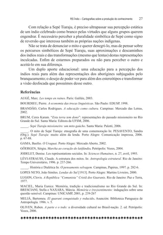 RS Índio – Cartografias sobre a produção do conhecimento	   27

     Com relação a Sepé Tiaraju, é preciso ultrapassar sua percepção estática  
de um índio celebrado como branco pelas virtudes que alguns grupos querem
engendrar. É necessário perceber a pluralidade simbólica de Sepé como signo
de reversão que interessa também as próprias nações indígenas.
     Não se trata de denunciar o mito e querer denegri-lo, mas de pensar sobre
os percursos simbólicos de Sepé Tiaraju, suas aproximações e descaminhos
dos índios reais e das transformações (mesmo que lentas) destas representações
inculcadas. Enfim de estarmos preparados ou não para perceber o outro e
aceitá-lo em sua diferença.
     Um duplo aporte educacional: uma educação para a percepção dos
índios reais para além das representações dos aborígines subjugados pelo
branqueamento; o desejo de poder ver para além dos estereótipos e transformar
a visão desfocada que possuímos desse outro.

Referências
AUGÉ, Marc. Les temps en ruines. Paris: Galilée, 2003.
BOURDIEU, Pierre. A economia das trocas linguísticas. São Paulo: EDUSP, 1998.
BRANDÃO, Carlos Rodrigues. A educação como cultura. Campinas: Mercado das Letras,
2002.
BRUM, Ceres Karam. “Esta terra tem dono”: representações do passado missioneiro no Rio
Grande do Sul. Santa Maria: Editora da UFSM, 2006.
_____. Sepé Tiaraju missioneiro: um mito gaúcho. Santa Maria: Palotti, 2006.
_____. O mito de Sepé Tiaraju: etnografia de uma comemoração In: PESAVENTO, Sandra
(Org.). Sepé Tiaraju: muito além da lenda. Porto Alegre: Comunicação impressa, 2006.
p. 67-88.
GAMA, Basílio. O Uraguai. Porto Alegre: Mercado Aberto, 2002.
GÖERGEN, Sérgio. Marcha ao coração do latifúndio. Petrópolis: Vozes, 2004.
JODELET, Denise. Les représentations sociales. In: Sciences Humaines, n. 27, avril, 1993.
LÉVI-STRAUSS, Claude. A estrutura dos mitos. In: Antropologia estrutural. Rio de Janeiro:
Tempo Universitário, 1996. p. 237-266.
_____. História e Dialética In: O pensamento selvagem. Campinas, Papirus, 1997. p. 282-6.
LOPES NETO, João Simões. Lendas do Sul [1913]. Porto Alegre: Martins Livreiro, 2000.
LUGON, Clovis. A República “Comunista” Cristã dos Guaranis. Rio de Janeiro: Paz e Terra,
1977.
MACIEL, Maria Eunice. Memória, tradição e tradicionalismo no Rio Grande do Sul. In:
BRESCIANI, Stella e NAXARA, Márcia. Memória e (res)sentimento: indagações sobre uma
questão sensível. Campinas: UNICAMP, 2001, p. 239-267
MELIÁ, Bartomeu. El guarani conquistado y reducido. Asunción: Biblioteca Paraguaya de
Antropología. 1986. v. 5.
OLIVEN, Ruben. A parte e o todo: a diversidade cultural no Brasil-nação. 2. ed. Petrópolis:
Vozes, 2006.
 