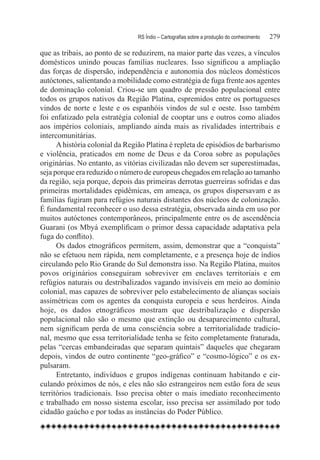 RS Índio – Cartografias sobre a produção do conhecimento	   279

que as tribais, ao ponto de se reduzirem, na maior parte das vezes, a vínculos
domésticos unindo poucas famílias nucleares. Isso significou a ampliação
das forças de dispersão, independência e autonomia dos núcleos domésticos
autóctones, salientando a mobilidade como estratégia de fuga frente aos agentes
de dominação colonial. Criou-se um quadro de pressão populacional entre
todos os grupos nativos da Região Platina, espremidos entre os portugueses
vindos de norte e leste e os espanhóis vindos de sul e oeste. Isso também
foi enfatizado pela estratégia colonial de cooptar uns e outros como aliados
aos impérios coloniais, ampliando ainda mais as rivalidades intertribais e
intercomunitárias.
      A história colonial da Região Platina é repleta de episódios de barbarismo
e violência, praticados em nome de Deus e da Coroa sobre as populações
originárias. No entanto, as vitórias civilizadas não devem ser superestimadas,
seja porque era reduzido o número de europeus chegados em relação ao tamanho
da região, seja porque, depois das primeiras derrotas guerreiras sofridas e das
primeiras mortalidades epidêmicas, em ameaça, os grupos dispersavam e as
famílias fugiram para refúgios naturais distantes dos núcleos de colonização.
É fundamental reconhecer o uso dessa estratégia, observada ainda em uso por
muitos autóctones contemporâneos, principalmente entre os de ascendência
Guarani (os Mbyá exemplificam o primor dessa capacidade adaptativa pela
fuga do conflito).
      Os dados etnográficos permitem, assim, demonstrar que a “conquista”
não se efetuou nem rápida, nem completamente, e a presença hoje de índios
circulando pelo Rio Grande do Sul demonstra isso. Na Região Platina, muitos
povos originários conseguiram sobreviver em enclaves territoriais e em
refúgios naturais ou destribalizados vagando invisíveis em meio ao domínio
colonial, mas capazes de sobreviver pelo estabelecimento de alianças sociais
assimétricas com os agentes da conquista europeia e seus herdeiros. Ainda
hoje, os dados etnográficos mostram que destribalização e dispersão
populacional não são o mesmo que extinção ou desaparecimento cultural,
nem significam perda de uma consciência sobre a territorialidade tradicio-
nal, mesmo que essa territorialidade tenha se feito completamente fraturada,
pelas “cercas embandeiradas que separam quintais” daqueles que chegaram
depois, vindos de outro continente “geo-gráfico” e “cosmo-lógico” e os ex-
pulsaram.
      Entretanto, indivíduos e grupos indígenas continuam habitando e cir-
culando próximos de nós, e eles não são estrangeiros nem estão fora de seus
territórios tradicionais. Isso precisa obter o mais imediato reconhecimento
e trabalhado em nosso sistema escolar, isso precisa ser assimilado por todo
cidadão gaúcho e por todas as instâncias do Poder Público.
 