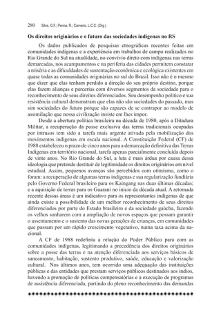 280	   Silva, G.F.; Penna, R.; Carneiro, L.C.C. (Org.)

Os direitos originários e o futuro das sociedades indígenas no RS
      Os dados publicados de pesquisas etnográficas recentes feitas em
comunidades indígenas e a experiência em trabalhos de campo realizados no
Rio Grande do Sul na atualidade, no convívio direto com indígenas nas terras
demarcadas, nos acampamentos e na periferia das cidades permitem constatar
a miséria e as dificuldades de sustentação econômica e ecológica existentes em
quase todas as comunidades originárias no sul do Brasil. Isso não é o mesmo
que dizer que elas tenham perdido a direção do seu próprio destino, porque
elas fazem alianças e parcerias com diversos segmentos da sociedade para o
reconhecimento de seus direitos diferenciados. Seu desempenho político e sua
resistência cultural demonstram que elas não são sociedades do passado, mas
sim sociedades do futuro porque são capazes de se contrapor ao modelo de
assimilação que nossa civilização insiste em lhes impor.
      Desde a abertura política brasileira na década de 1980, após a Ditadura
Militar, a recuperação da posse exclusiva das terras tradicionais ocupadas
por intrusos tem sido a tarefa mais urgente ativada pela mobilização dos
movimentos indígenas em escala nacional. A Constituição Federal (CF) de
1988 estabeleceu o prazo de cinco anos para a demarcação definitiva das Terras
Indígenas em território nacional, tarefa apenas parcialmente concluída depois
de vinte anos. No Rio Grande do Sul, a luta é mais árdua por causa dessa
ideologia que pretende destituir de legitimidade os direitos originários em nível
estadual. Assim, pequenos avanços são percebidos com otimismo, como o
foram: a recuperação de algumas terras indígenas e sua regularização fundiária
pelo Governo Federal brasileiro para os Kaingang nas duas últimas décadas;
e a aquisição de terras para os Guarani no início da década atual. A retomada
recente dessas áreas é um indicativo para os representantes indígenas de que
ainda existe a possibilidade de um melhor reconhecimento de seus direitos
diferenciados por parte do Estado brasileiro e da sociedade gaúcha, fazendo
os velhos sonharem com a ampliação de novos espaços que possam garantir
o assentamento e o sustento das novas gerações de crianças, em comunidades
que passam por um rápido crescimento vegetativo, numa taxa acima da na-
cional.
      A CF de 1988 redefiniu a relação do Poder Público para com as
comunidades indígenas, legitimando a precedência dos direitos originários
sobre a posse das terras e na atenção diferenciada aos serviços básicos de
saneamento, habitação, sustento produtivo, saúde, educação e valorização
cultural.   Nos últimos anos, tem ocorrido uma adequação das instituições
públicas e das entidades que prestam serviços públicos destinados aos índios,
havendo a promoção de políticas compensatórias e a execução de programas
de assistência diferenciada, partindo do pleno reconhecimento das demandas
 