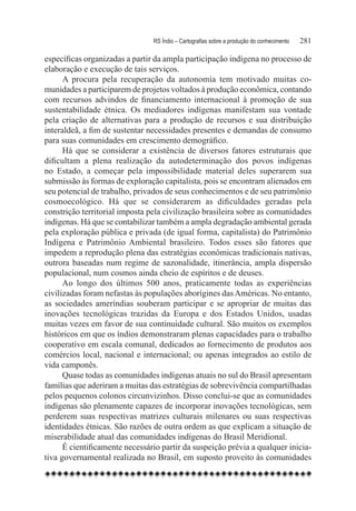 RS Índio – Cartografias sobre a produção do conhecimento	   281

específicas organizadas a partir da ampla participação indígena no processo de
elaboração e execução de tais serviços.
      A procura pela recuperação da autonomia tem motivado muitas co-
munidades a participarem de projetos voltados à produção econômica, contando
com recursos advindos de financiamento internacional à promoção de sua
sustentabilidade étnica. Os mediadores indígenas manifestam sua vontade
pela criação de alternativas para a produção de recursos e sua distribuição
interaldeã, a fim de sustentar necessidades presentes e demandas de consumo
para suas comunidades em crescimento demográfico.
      Há que se considerar a existência de diversos fatores estruturais que
dificultam a plena realização da autodeterminação dos povos indígenas
no Estado, a começar pela impossibilidade material deles superarem sua
submissão às formas de exploração capitalista, pois se encontram alienados em
seu potencial de trabalho, privados de seus conhecimentos e de seu patrimônio
cosmoecológico. Há que se considerarem as dificuldades geradas pela
constrição territorial imposta pela civilização brasileira sobre as comunidades
indígenas. Há que se contabilizar também a ampla degradação ambiental gerada
pela exploração pública e privada (de igual forma, capitalista) do Patrimônio
Indígena e Patrimônio Ambiental brasileiro. Todos esses são fatores que
impedem a reprodução plena das estratégias econômicas tradicionais nativas,
outrora baseadas num regime de sazonalidade, itinerância, ampla dispersão
populacional, num cosmos ainda cheio de espíritos e de deuses.
      Ao longo dos últimos 500 anos, praticamente todas as experiências
civilizadas foram nefastas às populações aborígines das Américas. No entanto,
as sociedades ameríndias souberam participar e se apropriar de muitas das
inovações tecnológicas trazidas da Europa e dos Estados Unidos, usadas
muitas vezes em favor de sua continuidade cultural. São muitos os exemplos
históricos em que os índios demonstraram plenas capacidades para o trabalho
cooperativo em escala comunal, dedicados ao fornecimento de produtos aos
comércios local, nacional e internacional; ou apenas integrados ao estilo de
vida camponês.
      Quase todas as comunidades indígenas atuais no sul do Brasil apresentam
famílias que aderiram a muitas das estratégias de sobrevivência compartilhadas
pelos pequenos colonos circunvizinhos. Disso conclui-se que as comunidades
indígenas são plenamente capazes de incorporar inovações tecnológicas, sem
perderem suas respectivas matrizes culturais milenares ou suas respectivas
identidades étnicas. São razões de outra ordem as que explicam a situação de
miserabilidade atual das comunidades indígenas do Brasil Meridional.
      É cientificamente necessário partir da suspeição prévia a qualquer inicia-
tiva governamental realizada no Brasil, em suposto proveito às comunidades
 