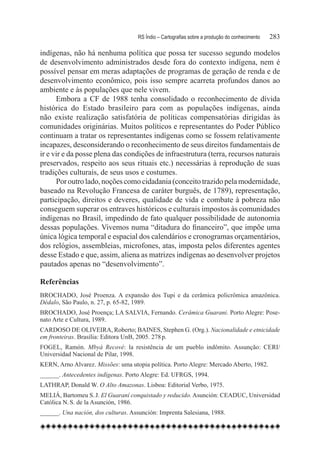 RS Índio – Cartografias sobre a produção do conhecimento	   283

indígenas, não há nenhuma política que possa ter sucesso segundo modelos
de desenvolvimento administrados desde fora do contexto indígena, nem é
possível pensar em meras adaptações de programas de geração de renda e de
desenvolvimento econômico, pois isso sempre acarreta profundos danos ao
ambiente e às populações que nele vivem.
      Embora a CF de 1988 tenha consolidado o reconhecimento de dívida
histórica do Estado brasileiro para com as populações indígenas, ainda
não existe realização satisfatória de políticas compensatórias dirigidas às
comunidades originárias. Muitos políticos e representantes do Poder Público
continuam a tratar os representantes indígenas como se fossem relativamente
incapazes, desconsiderando o reconhecimento de seus direitos fundamentais de
ir e vir e da posse plena das condições de infraestrutura (terra, recursos naturais
preservados, respeito aos seus rituais etc.) necessárias à reprodução de suas
tradições culturais, de seus usos e costumes.
      Por outro lado, noções como cidadania (conceito trazido pela modernidade,
baseado na Revolução Francesa de caráter burguês, de 1789), representação,
participação, direitos e deveres, qualidade de vida e combate à pobreza não
conseguem superar os entraves históricos e culturais impostos às comunidades
indígenas no Brasil, impedindo de fato qualquer possibilidade de autonomia
dessas populações. Vivemos numa “ditadura do financeiro”, que impõe uma
única lógica temporal e espacial dos calendários e cronogramas orçamentários,
dos relógios, assembleias, microfones, atas, imposta pelos diferentes agentes
desse Estado e que, assim, aliena as matrizes indígenas ao desenvolver projetos
pautados apenas no “desenvolvimento”.

Referências
BROCHADO, José Proenza. A expansão dos Tupi e da cerâmica policrômica amazônica.
Dédalo, São Paulo, n. 27, p. 65-82, 1989.
BROCHADO, José Proença; LA SALVIA, Fernando. Cerâmica Guarani. Porto Alegre: Pose-
nato Arte e Cultura, 1989.
CARDOSO DE OLIVEIRA, Roberto; BAINES, Stephen G. (Org.). Nacionalidade e etnicidade
em fronteiras. Brasília: Editora UnB, 2005. 278 p.
FOGEL, Ramón. Mbyá Recové: la resistência de um pueblo indômito. Assunção: CERI/
Universidad Nacional de Pilar, 1998.
KERN, Arno Alvarez. Missões: uma utopia política. Porto Alegre: Mercado Aberto, 1982.
______. Antecedentes indígenas. Porto Alegre: Ed. UFRGS, 1994.
LATHRAP, Donald W. O Alto Amazonas. Lisboa: Editorial Verbo, 1975.
MELIÁ, Bartomeu S. J. El Guaraní conquistado y reducido. Asunción: CEADUC, Universidad
Católica N. S. de la Asunción, 1986.
______. Una nación, dos culturas. Assunción: Imprenta Salesiana, 1988.
 