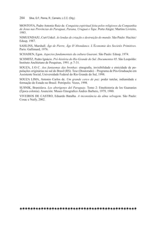 284	   Silva, G.F.; Penna, R.; Carneiro, L.C.C. (Org.)

MONTOYA, Padre Antonio Ruiz de. Conquista espiritual feita pelos religiosos da Companhia
de Jesus nas Províncias do Paraguai, Parana, Uruguai e Tape. Porto Alegre: Martins Livreiro,
1985.
NIMUENDAJU, Curt Unkel. As lendas de criação e destruição do mundo. São Paulo: Hucitec/
Edusp, 1987.
SAHLINS, Marshall. Âge de Pierre, Âge D’Abondance. L’Économie des Societés Primitives.
Paris: Gallimard, 1976.
SCHADEN, Egon. Aspectos fundamentais da cultura Guarani. São Paulo: Edusp, 1974.
SCHMITZ, Pedro Ignácio. Pré-história do Rio Grande do Sul. Documentos 05. São Leopoldo:
Instituto Anchietano de Pesquisas, 1991. p. 7-31.
SOUZA, J. O. C. Aos fantasmas das brenhas: etnografia, invisibilidade e etnicidade de po-
pulações originárias no sul do Brasil (RS). Tese (Doutorado) – Programa de Pós-Graduação em
Assistente Social, Universidade Federal do Rio Grande do Sul, 1998.
SOUZA LIMA, Antonio Carlos de. Um grande cerco de paz: poder tutelar, indianidade e
formação do Estado no Brasil. Petrópolis: Vozes, 1998.
SUSNIK, Branislava. Los aborígenes del Paraguay. Tomo 2: Etnohistoria de los Guaraníes
(Época colonia). Asunción: Museo Etnografico Andres Barbero, 1979, 1980.
VIVEIROS DE CASTRO, Eduardo Batalha. A inconstância da alma selvagem. São Paulo:
Cosac e Naify, 2002.
 
