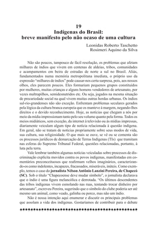 19
             Indígenas do Brasil:
 breve manifesto pelo não ocaso de uma cultura
                                            Leonidas Roberto Taschetto
                                             Rosimeri Aquino da Silva


      Não são poucos, tampouco de fácil resolução, os problemas que afetam
milhares de índios que vivem em centenas de aldeias, tribos, comunidades
e acampamentos em beira de estradas de norte a sul no Brasil. Aliás,
fundamentados numa memória metropolitana imediata, o próprio uso da
expressão “milhares de índios” pode causar-nos certa surpresa, pois, aos nossos
olhos, eles parecem poucos. Eles formariam pequenos grupos constituídos
por mulheres, muitas crianças e alguns homens vendedores de artesanato, por
vezes maltrapilhos, semidesnutridos etc. Ou seja, jogados na mesma situação
de precariedade social na qual vivem muitas outras hordas urbanas. Os índios
sul-rio-grandenses não são exceção. Enfrentam problemas seculares gerados
pela lógica da cultura branca europeia que os manteve à margem, negando-lhes
direitos e o devido reconhecimento. Hoje, as notícias que chegam a nós por
meio da mídia impressionam tanto pelo seu volume quanto pela forma. Todos os
meios midiáticos, sem exceção, da internet à televisão ou às mídias impressas,
diariamente veiculam algum tipo de notícia relacionada à questão indígena.
Em geral, não se tratam de notícias propriamente sobre seus modos de vida,
sua cultura, sua religiosidade. O que mais se ouve, se vê ou se comenta são
os processos jurídicos de demarcação de Terras Indígenas (TIs)  que tramitam
nas esferas do Supremo Tribunal Federal, questões relacionadas, portanto, à
luta pela terra.
      Vale lembrar também algumas notícias veiculadas sobre processos de dis-
criminação explícita movidos contra os povos indígenas, manifestadas em co-
mentários preconceituosos que reafirmam velhos imaginários, caracterizan-
do-os como indolentes, incapazes, fracassados, miseráveis, inúteis. Como exem-
plo, temos o caso do jornalista Nélson Antônio Lanzini Pereira, de Chapecó
(SC). Sob o título “Chapecoense deve mudar símbolo”, o jornalista declarava
que o índio é uma figura melancólica e derrotada. “Os últimos descendentes
das tribos indígenas vivem esmolando nas ruas, tentando trocar dinheiro por
artesanato”, escreveu Pereira, sugerindo que o símbolo do clube poderia ser até
mesmo um animal, como veado, galinha ou porco, mas não um índio.
      Não é nossa intenção aqui enumerar e discutir os principais problemas
que assolam a vida dos indígenas. Gostaríamos de contribuir para o debate
 