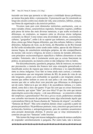 286	   Silva, G.F.; Penna, R.; Carneiro, L.C.C. (Org.)

trazendo um tema que permeia se não quase a totalidade desses problemas,
ao menos boa parte deles: o preconceito. O preconceito que foi construído ao
longo dos séculos contra seus modos de vida, seus costumes, hábitos, crenças,
sua forma de organização e de exercício político.
      Vivemos num país com dimensões territoriais continentais, com os
mais variados climas, características regionais, formações vegetais, conflitos
pela posse de terras das mais diversas naturezas, o que acaba revelando as
diferenças, os contrastes, as nuances entre as diversas etnias indígenas
existentes no Brasil. Como temos uma diversidade de climas, ecossistemas,
culturas, “geografias”, então é de se esperar que tenhamos, em consequência
disso, etnias que falam línguas diferentes, que têm culturas, hábitos e valores
diferentes. Indígenas do Acre, ou de Goiás, do Maranhão ou do Rio Grande
do Sul serão reconhecidos como sendo todos índios, apesar de não falarem a
mesma língua, de constituírem mitologias próprias, de não compartilharem
da mesma vida social e religiosa, de terem o sistema de metades diferentes,
com princípios sociocosmológicos específicos e hábitos alimentares os mais
variados. Entretanto, não é exatamente assim que as coisas funcionam na
prática, no pensamento, na maneira como os não indígenas vêm os índios.
      Por desconhecimento, ignorância, preguiça, falta de interesse, ou mesmo
por preconceito, a maioria dos brancos terá uma concepção generalizada e
massificada acerca da riqueza que marca as diferenças e as especificidades
entre as etnias indígenas. Esse fato se torna ainda mais curioso, e estranho,
ao constatarmos que um imigrante italiano do RS, do ponto de vista de um
não imigrante, jamais será confundido ou igualado a um imigrante alemão,
mesmo que ambos tenham as cores de suas peles e de seus olhos iguais, e
mesmo que não se saiba dizer com precisão que diferenças os distinguem
um do outro. Saber-se-á que um deles é de ascendência italiana, e o outro,
alemã, como dois e dois são quatro. O que faz com que as coisas funcionem
dessa maneira, que sejam “lidas” por essa ótica? O que faz com que nossas
especulações acerca das origens – e de suas diferenças – se conectem a ideias
tão simplistas e generalizantes? Por ora e grosso modo, poderíamos entender
esse estranho movimento do pensamento como algo relacionado àquilo que
o psicanalista Otávio de Souza chamou de “fantasias de origem”, ou melhor:
“fantasias de Brasil”. Mas seria simplista demais situar a questão a partir do
prisma psicanalítico. Há problemas pontuais, reais, concretos que precisam ser
esclarecidos histórica e antropologicamente, pois do contrário assumiremos
uma posição demasiada abstrata. É preciso que se situe minimamente o
contexto em que tais “fantasias” estão inscritas.
      Não iremos tão longe com nossas indagações a ponto de termos condições
de responder satisfatoriamente à pergunta. Por outro lado, não a deixare-
 