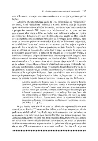 RS Índio – Cartografias sobre a produção do conhecimento	   287

mos solta no ar, sem que antes nos autorizemos a esboçar algumas especu-
lações.
      A história oficial estabelece a data de 1500 como marco do “nascimento”
do Brasil, e sua “descoberta” atribuída a Cabral. Embora aqui já vivessem
aproximadamente cinco milhões de índios, estatística que varia conforme
a perspectiva adotada. Não importa a exatidão numérica, se para mais ou
para menos, eles eram milhões de índios que habitavam todas as regiões
do continente. Estudos sobre a pré-história da atual região do Rio Grande
do Sul atestam a sua existência bem antes da ocupação pelos brancos, bem
antes de qualquer processo colonizador. Eles são os habitantes originários,
os verdadeiros “senhores” dessas terras, mesmo que lhes sejam negado a
posse de fato e de direito. Quando predomina o forte desejo de negar-lhes
uma existência na história, delegando-lhes o papel de meros figurantes ou
personagens coadjuvantes, a reboque da bravura do colonizador branco, a
história a contrapelo vai possibilitar outras leituras do passado, em geral bem
diferentes ou até mesmo divergentes das versões oficiais, diferentes do etno-
centrismo cultural do pensamento ocidental (europeu) que estabeleceu a medi-
da de todas as coisas. Afinal, a história oficial pode ser sempre contestada, mo-
dificada, transformada. A partir de seu reviramento de sentidos mostrar-se-ão os
apagamentos, as ausências, as lacunas, os anonimatos, os vestígios de barbárie
imputados às populações indígenas. Essa outra leitura, esse procedimento a
contrapelo proposto por Benjamin potencializa os fragmentos, os cacos, as
ruínas da história. A partir dessa perspectiva, vejamos o que nos diz Moura:
          A história a contrapelo denuncia o que foi escondido pela narrativa da razão
          dominante, porque rememora o passado, criando a diferença no próprio
          presente – o “tempo-presente”. Nesse outro presente, o passado ressoa
          das suas ruínas que, como tal, carregam ainda vestígios da destruição que
          sofreram, como marcas que permaneceram ao longo do tempo. Como não
          são apenas marcas do tempo que transcorreu, mas sim efeitos de ações
          destrutivas e violentas, ficaram como sinais de responsabilidades não
          assumidas na história, permanecendo também como repetição do mesmo.
          (MOURA, 2002, p. 93)
      O que Moura quer nos dizer com os “sinais de responsabilidades não
assumidas na história”? No caso dos índios brasileiros, como esses sinais
podem ser visibilizados? Ora, desde os primeiros contatos com os índios, os
colonizadores se esforçaram para demonstrar-lhes que estavam aqui em paz.
A ingenuidade, junto com uma boa dose de curiosidade, transformou os índios
em alvos relativamente fáceis de serem conquistados. As trocas de presentes
facilitaram enormemente a aproximação. As primeiras três ou quatro décadas
do século XVI transcorreram sem maiores conflitos. Em troca de algumas
 