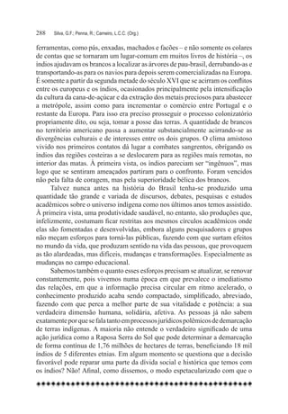 288	   Silva, G.F.; Penna, R.; Carneiro, L.C.C. (Org.)

ferramentas, como pás, enxadas, machados e facões – e não somente os colares
de contas que se tornaram um lugar-comum em muitos livros de história –, os
índios ajudavam os brancos a localizar as árvores de pau-brasil, derrubando-as e
transportando-as para os navios para depois serem comercializadas na Europa.
É somente a partir da segunda metade do século XVI que se acirram os conflitos
entre os europeus e os índios, ocasionados principalmente pela intensificação
da cultura da cana-de-açúcar e da extração dos metais preciosos para abastecer
a metrópole, assim como para incrementar o comércio entre Portugal e o
restante da Europa. Para isso era preciso prosseguir o processo colonizatório
propriamente dito, ou seja, tomar a posse das terras. A quantidade de brancos
no território americano passa a aumentar substancialmente acirrando-se as
divergências culturais e de interesses entre os dois grupos. O clima amistoso
vivido nos primeiros contatos dá lugar a combates sangrentos, obrigando os
índios das regiões costeiras a se deslocarem para as regiões mais remotas, no
interior das matas. À primeira vista, os índios pareciam ser “ingênuos”, mas
logo que se sentiram ameaçados partiram para o confronto. Foram vencidos
não pela falta de coragem, mas pela superioridade bélica dos brancos.
      Talvez nunca antes na história do Brasil tenha-se produzido uma
quantidade tão grande e variada de discursos, debates, pesquisas e estudos
acadêmicos sobre o universo indígena como nos últimos anos temos assistido.
À primeira vista, uma produtividade saudável, no entanto, são produções que,
infelizmente, costumam ficar restritas aos mesmos círculos acadêmicos onde
elas são fomentadas e desenvolvidas, embora alguns pesquisadores e grupos
não meçam esforços para torná-las públicas, fazendo com que surtam efeitos
no mundo da vida, que produzam sentido na vida das pessoas, que provoquem
as tão alardeadas, mas difíceis, mudanças e transformações. Especialmente as
mudanças no campo educacional.
      Sabemos também o quanto esses esforços precisam se atualizar, se renovar
constantemente, pois vivemos numa época em que prevalece o imediatismo
das relações, em que a informação precisa circular em ritmo acelerado, o
conhecimento produzido acaba sendo compactado, simplificado, abreviado,
fazendo com que perca a melhor parte de sua vitalidade e potência: a sua
verdadeira dimensão humana, solidária, afetiva. As pessoas já não sabem
exatamente por que se fala tanto em processos jurídicos polêmicos de demarcação
de terras indígenas. A maioria não entende o verdadeiro significado de uma
ação jurídica como a Raposa Serra do Sol que pode determinar a demarcação
de forma contínua de 1,76 milhões de hectares de terras, beneficiando 18 mil
índios de 5 diferentes etnias. Em algum momento se questiona que a decisão
favorável pode reparar uma parte da dívida social e histórica que temos com
os índios? Não! Afinal, como dissemos, o modo espetacularizado com que o
 