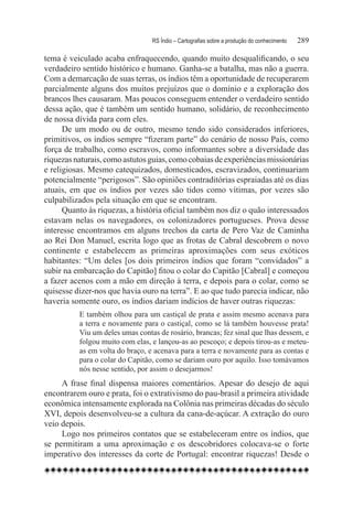 RS Índio – Cartografias sobre a produção do conhecimento	   289

tema é veiculado acaba enfraquecendo, quando muito desqualificando, o seu
verdadeiro sentido histórico e humano. Ganha-se a batalha, mas não a guerra.
Com a demarcação de suas terras, os índios têm a oportunidade de recuperarem
parcialmente alguns dos muitos prejuízos que o domínio e a exploração dos
brancos lhes causaram. Mas poucos conseguem entender o verdadeiro sentido
dessa ação, que é também um sentido humano, solidário, de reconhecimento
de nossa dívida para com eles.
      De um modo ou de outro, mesmo tendo sido considerados inferiores,
primitivos, os índios sempre “fizeram parte” do cenário de nosso País, como
força de trabalho, como escravos, como informantes sobre a diversidade das
riquezas naturais, como astutos guias, como cobaias de experiências missionárias
e religiosas. Mesmo catequizados, domesticados, escravizados, continuariam
potencialmente “perigosos”. São opiniões contraditórias espraiadas até os dias
atuais, em que os índios por vezes são tidos como vítimas, por vezes são
culpabilizados pela situação em que se encontram.
      Quanto às riquezas, a história oficial também nos diz o quão interessados
estavam nelas os navegadores, os colonizadores portugueses. Prova desse
interesse encontramos em alguns trechos da carta de Pero Vaz de Caminha
ao Rei Don Manuel, escrita logo que as frotas de Cabral descobrem o novo
continente e estabelecem as primeiras aproximações com seus exóticos
habitantes: “Um deles [os dois primeiros índios que foram “convidados” a
subir na embarcação do Capitão] fitou o colar do Capitão [Cabral] e começou
a fazer acenos com a mão em direção à terra, e depois para o colar, como se
quisesse dizer-nos que havia ouro na terra”. E ao que tudo parecia indicar, não
haveria somente ouro, os índios dariam indícios de haver outras riquezas:
          E também olhou para um castiçal de prata e assim mesmo acenava para
          a terra e novamente para o castiçal, como se lá também houvesse prata!
          Viu um deles umas contas de rosário, brancas; fez sinal que lhas dessem, e
          folgou muito com elas, e lançou-as ao pescoço; e depois tirou-as e meteu-
          as em volta do braço, e acenava para a terra e novamente para as contas e
          para o colar do Capitão, como se dariam ouro por aquilo. Isso tomávamos
          nós nesse sentido, por assim o desejarmos!
     A frase final dispensa maiores comentários. Apesar do desejo de aqui
encontrarem ouro e prata, foi o extrativismo do pau-brasil a primeira atividade
econômica intensamente explorada na Colônia nas primeiras décadas do século
XVI, depois desenvolveu-se a cultura da cana-de-açúcar. A extração do ouro
veio depois.
     Logo nos primeiros contatos que se estabeleceram entre os índios, que
se permitiram a uma aproximação e os descobridores colocava-se o forte
imperativo dos interesses da corte de Portugal: encontrar riquezas! Desde o
 