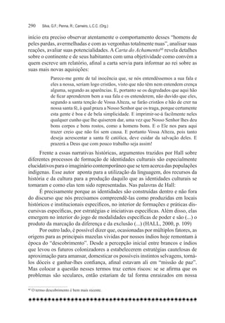 290	    Silva, G.F.; Penna, R.; Carneiro, L.C.C. (Org.)

início era preciso observar atentamente o comportamento desses “homens de
peles pardas, avermelhadas e com as vergonhas totalmente nuas”, analisar suas
reações, avaliar suas potencialidades. A Carta do Achamento60 revela detalhes
sobre o continente e de seus habitantes com uma objetividade como convém a
quem escreve um relatório, afinal a carta servia para informar ao rei sobre as
suas mais novas aquisições:
              Parece-me gente de tal inocência que, se nós entendêssemos a sua fala e
              eles a nossa, seriam logo cristãos, visto que não têm nem entendem crença
              alguma, segundo as aparências. E, portanto se os degredados que aqui hão
              de ficar aprenderem bem a sua fala e os entenderem, não duvido que eles,
              segundo a santa tenção de Vossa Alteza, se farão cristãos e hão de crer na
              nossa santa fé, à qual praza a Nosso Senhor que os traga, porque certamente
              esta gente é boa e de bela simplicidade. E imprimir-se-á facilmente neles
              qualquer cunho que lhe quiserem dar, uma vez que Nosso Senhor lhes deu
              bons corpos e bons rostos, como a homens bons. E o Ele nos para aqui
              trazer creio que não foi sem causa. E portanto Vossa Alteza, pois tanto
              deseja acrescentar a santa fé católica, deve cuidar da salvação deles. E
              prazerá a Deus que com pouco trabalho seja assim!
     Frente a essas narrativas históricas, argumentos trazidos por Hall sobre
diferentes processos de formação de identidades culturais são especialmente
elucidativos para o imaginário contemporâneo que se tem acerca das populações
indígenas. Esse autor  aponta para a utilização da linguagem, dos recursos da
história e da cultura para a produção daquilo que as identidades culturais se
tornaram e como elas tem sido representadas. Nas palavras de Hall:
     É precisamente porque as identidades são construídas dentro e não fora
do discurso que nós precisamos compreendê-las como produzidas em locais
históricos e institucionais específicos, no interior de formações e práticas dis-
cursivas específicas, por estratégias e iniciativas específicas. Além disso, elas
emergem no interior do jogo de modalidades específicas de poder e são (...) o
produto da marcação da diferença e da exclusão (...) (HALL, 2000, p. 109)
     Por outro lado, é possível dizer que, ocasionadas por múltiplos fatores, as
origens para as principais mazelas vividas por nossos índios hoje remontam à
época do “descobrimento”. Desde a percepção inicial entre brancos e índios
que levou os futuros colonizadores a estabelecerem estratégias cautelosas de
aproximação para amansar, domesticar os possíveis instintos selvagens, torná-
los dóceis e ganhar-lhes confiança, afinal estavam ali em “missão de paz”.
Mas colocar a questão nesses termos traz certos riscos: se se afirma que os
problemas são seculares, então estariam de tal forma enraizados em nossa

60	O termo descobrimento é bem mais recente.
 
