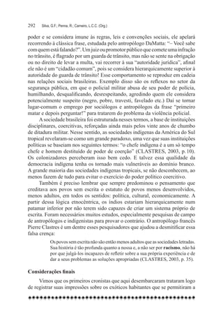 292	   Silva, G.F.; Penna, R.; Carneiro, L.C.C. (Org.)

poder e se considera imune às regras, leis e convenções sociais, ele apelará
recorrendo à clássica frase, estudada pelo antropólogo DaMatta: “– Você sabe
com quem está falando?”. Um juiz ou promotor público que comete uma infração
no trânsito, é flagrado por um guarda de trânsito, mas não se sente na obrigação
ou no direito de levar a multa, vai recorrer à sua “autoridade jurídica”, afinal
ele não é um “cidadão comum”, pois se considera hierarquicamente superior à
autoridade do guarda de trânsito! Esse comportamento se reproduz em cadeia
nas relações sociais brasileiras. Exemplo disso são os reflexos no setor da
segurança pública, em que o policial militar abusa de seu poder de polícia,
humilhando, desqualificando, desrespeitando, agredindo quem ele considera
potencialmente suspeito (negro, pobre, travesti, favelado etc.) Daí se tornar
lugar-comum o emprego por sociólogos e antropólogos da frase “primeiro
matar e depois perguntar!” para tratarem do problema da violência policial.
      A sociedade brasileira foi estruturada nesses termos, a base de instituições
disciplinares, coercitivas, reforçadas ainda mais pelos vinte anos de chumbo
de ditadura militar. Nesse sentido, as sociedades indígenas da América do Sul
tropical revelaram-se como um grande paradoxo, uma vez que suas instituições
políticas se baseiam nos seguintes termos: “o chefe indígena é a um só tempo
chefe e homem destituído de poder de coerção” (CLASTRES, 2003, p. 10).
Os colonizadores perceberam isso bem cedo. E talvez essa qualidade da
democracia indígena tenha os tornado mais vulneráveis ao domínio branco.
A grande maioria das sociedades indígenas tropicais, se não desconhecem, ao
menos fazem de tudo para evitar o exercício do poder político coercitivo.
      Também é preciso lembrar que sempre predominou o pensamento que
creditava aos povos sem escrita o estatuto de povos menos desenvolvidos,
menos adultos, em todos os sentidos: política, cultural, economicamente. A
partir dessa lógica etnocêntrica, os índios estariam hierarquicamente num
patamar inferior por não terem sido capazes de criar um sistema próprio de
escrita. Foram necessários muitos estudos, especialmente pesquisas de campo
de antropólogos e indigenistas para provar o contrário. O antropólogo francês
Pierre Clastres é um dentre esses pesquisadores que ajudou a desmitificar essa
falsa crença:
             Os povos sem escrita não são então menos adultos que as sociedades letradas.
             Sua história é tão profunda quanto a nossa e, a não ser por racismo, não há
             por que julgá-los incapazes de refletir sobre a sua própria experiência e de
             dar a seus problemas as soluções apropriadas (CLASTRES, 2003, p. 35).

Considerações finais
     Vimos que os primeiros cronistas que aqui desembarcaram trataram logo
de registrar suas impressões sobre os exóticos habitantes que se permitiram a
 